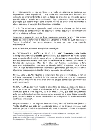 6 – Historicamente, o vale do Xingu e a região de Altamira se destacam por
importantes fluxos migratórios. O EIA RIMA não considera esta dinâmica pré-
existente ao empreendimento e elabora todas as projeções de migração apenas
considerando o próprio empreendimento. Isto certamente tanto subestima a
população que poderá migrar para a região, quanto os efeitos dela decorrentes e,
claro, quaisquer programas de mitigação de impactos.

7 – O EIA subestima a população rural residente e distorce os dados mais
elementares de caracterização de população, como: população economicamente
ativa, profissão e pirâmide etária.

Subestima a população rural na Área Diretamente Afetada (ADA): O EIA elabora
todos as análises referentes à população, utilizando a média de 3,14 pessoas por
―grupo doméstico‖. Um grave equívoco derivado de mais uma confusão
metodológica.

Para esclarecê-la, tomemos as seguintes afirmações:

Em CASTELLANET, C.; SIMÕES, A.; FILHO, P. C. 19945. ―Em média, cada família
é composta por sete pessoas (grifos nossos) que dependem da renda agrícola
para a manutenção, incluindo os que vivem no lote ou jovens estudando na cidade.
Há freqüentemente outros filhos que se emanciparam da família. Em média, as
famílias são numerosas (Mais de 4 filhos por família), confirmando o forte
crescimento demográfico observado por Hamelin (1992) em Uruará, entre 1970 e
1985. A força de trabalho familiar é composta, geralmente, por três pessoas ativas
(Somando pessoas com dedicação integral ou parcial na agricultura).

No EIA, vol.24, pg.78: ―Quanto à composição dos grupos domésticos, o número
médio de pessoas por domicílio é de 3,14 pessoas, média que pode ser considerada
baixa em se tratando de zona rural, onde os grupos domésticos geralmente são
mais numerosos‖.

No EIA, vol.24, pg.83: ―Com relação à faixa etária da população residente destaca-
se o percentual de crianças e adolescentes até os 14 anos, 27,10%, com queda
acentuada para a faixa seguinte, 15 a 17 anos, 5,34%, que pode ser justificada
pela rede deficitária do ensino na zona rural, favorecendo a saída dessa população
para concluir a etapa do ensino fundamental ou se ingressar no ensino médio nos
centros de influência‖.

O que aconteceu? – Um flagrante erro de análise, deixa os autores estupefatos –
―média (3,14%) que pode ser considerada baixa em se tratando de zona rural,
onde os grupos domésticos geralmente são mais numerosos‖. E eles prosseguem

5
  Diagnóstico preliminar da agricultura familiar na Transamazônica: Indicações para
pesquisa-desenvolvimento, pg.4, disponível em
www.laet.org.br/diagnosticos/diagnostico_preliminar_agicultura_familar_transamazonica.pd
f>. Acesso em: 20 ago. 2009.
                     ____________________________________________________
                                       Página 29 de 230
                                 PAINEL DE ESPEC IALISTAS
 