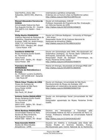 José Porfírio, 2515, São             neotropicais e genética comparada.
Sebastião, 68372-040, Altamira,      Endereço do curriculum vitae na Plataforma Lattes:
PA                                   http://lattes.cnpq.br/4027012189701116

Manoel Alexandre Ferreira da         Doutor em Antropologia, UnB-DF
CUNHA                                Professor Associado do Programa de Pós- Graduação
Universidade Federal do Pará         em Ciências Sociais da UFPA
Rua Augusto Corrêa, 01 - Guamá.      http://lattes.cnpq.br/3672393814496872
CEP 66075-110. Belém - Pará –
Brasil

Philip Martin FEARNSIDE              Doutor em Ciências Biológicas - University of Michigan
Instituto Nacional de Pesquisas da   - Ann Arbor.
Amazônia, Departamento de            Pesquisador titular III do Instituto Nacional de
Ecologia. INPA, Av. André Araújo,    Pesquisas da Amazônia (INPA).
2936, C.P. 478 Petrópolis            http://lattes.cnpq.br/3176139653120353
69011-970 - Manaus, AM - Brasil
- Caixa-Postal: 478

Inocêncio GORAYEB                    Doutor em Entomologia pelo INPA. Pós-doutorado em
Museu Paraense Emílio Goeldi.        Sistemática Zoológica, na Florida State Collections of
Av. Perimetral 1901                  Arthropods, Gainesville, Florida, USA".
Terra Firme                          Pesquisador titular de Zoologia- Entomologia, do
66017-970 - Belém, PA - Brasil -     Museu Paraense Emílio Goeldi
Caixa-Postal: 399                    http://lattes.cnpq.br/2391620537048479

Francisco del Moral                  Mestre em Energia, Doutorando em Energia PPGE USP
HERNÁNDEZ                            http://lattes.cnpq.br/3410097513669545
Instituto de Eletrotécnica e
Energia
Av. Professor Luciano Gualberto,
1289 - CEP 05508-010 - Butantã
- São Paulo SP

Flávio César Thadeo de LIMA          Doutor em Zoologia, Universidade de São Paulo
Museu de Zoologia da                 Pós-doutorando do Museu de Zoologia, USP
Universidade de São Paulo            Especialista em sistemática de peixes neotropicais.
Caixa Postal 42494                   http://lattes.cnpq.br/0930882349927734
04299-970
São Paulo, SP, Brasil

Antonio Carlos MAGALHÃES             Doutor em Antropologia Social (Universidade de São
Museu Paraense Emílio Goeldi.        Paulo)
Av. Perimetral 1901                  Pesquisador aposentado do Museu Paraense Emílio
Terra Firme                          Goeldi.
66017-970 - Belém, PA - Brasil -
Caixa-Postal: 399

Sônia Barbosa MAGALHÃES              Doutora     em    Antropologia  e   Sociologia    pela
Universidade Federal do Pará,        Universidade Federal do Para e Université de Paris 13,
Núcleo de Meio Ambiente.             França. Professora Visitante da Universidade Federal
Rua Augusto Correa, 1                do Para.
66000-000 - Belém, PA - Brasil       http://lattes.cnpq.br/2136454393021407

Rosa Acevedo MARIN                   Doutora em História e Civilização pela École des
Núcleo de Altos Estudos              Hautes Études en Sciences Sociales, França.
Amazônicos - UFPA                    Pós-Doutorado pelo Centre National de la Recherche
                   ____________________________________________________
                                     Página 3 de 230
                                   PAINEL DE ESPEC IALISTAS
 