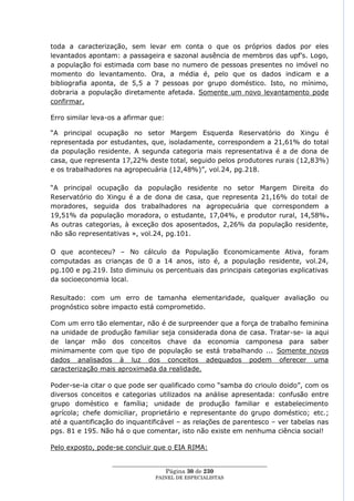 toda a caracterização, sem levar em conta o que os próprios dados por eles
levantados apontam: a passageira e sazonal ausência de membros das upf‘s. Logo,
a população foi estimada com base no numero de pessoas presentes no imóvel no
momento do levantamento. Ora, a média é, pelo que os dados indicam e a
bibliografia aponta, de 5,5 a 7 pessoas por grupo doméstico. Isto, no mínimo,
dobraria a população diretamente afetada. Somente um novo levantamento pode
confirmar.

Erro similar leva-os a afirmar que:

―A principal ocupação no setor Margem Esquerda Reservatório do Xingu é
representada por estudantes, que, isoladamente, correspondem a 21,61% do total
da população residente. A segunda categoria mais representativa é a de dona de
casa, que representa 17,22% deste total, seguido pelos produtores rurais (12,83%)
e os trabalhadores na agropecuária (12,48%)‖, vol.24, pg.218.

―A principal ocupação da população residente no setor Margem Direita do
Reservatório do Xingu é a de dona de casa, que representa 21,16% do total de
moradores, seguida dos trabalhadores na agropecuária que correspondem a
19,51% da população moradora, o estudante, 17,04%, e produtor rural, 14,58%.
As outras categorias, à exceção dos aposentados, 2,26% da população residente,
não são representativas », vol.24, pg.101.

O que aconteceu? – No cálculo da População Economicamente Ativa, foram
computadas as crianças de 0 a 14 anos, isto é, a população residente, vol.24,
pg.100 e pg.219. Isto diminuiu os percentuais das principais categorias explicativas
da socioeconomia local.

Resultado: com um erro de tamanha elementaridade, qualquer avaliação ou
prognóstico sobre impacto está comprometido.

Com um erro tão elementar, não é de surpreender que a força de trabalho feminina
na unidade de produção familiar seja considerada dona de casa. Tratar-se- ia aqui
de lançar mão dos conceitos chave da economia camponesa para saber
minimamente com que tipo de população se está trabalhando ... Somente novos
dados analisados à luz dos conceitos adequados podem oferecer uma
caracterização mais aproximada da realidade.

Poder-se-ia citar o que pode ser qualificado como ―samba do crioulo doido‖, com os
diversos conceitos e categorias utilizados na análise apresentada: confusão entre
grupo doméstico e família; unidade de produção familiar e estabelecimento
agrícola; chefe domiciliar, proprietário e representante do grupo doméstico; etc.;
até a quantificação do inquantificável – as relações de parentesco – ver tabelas nas
pgs. 81 e 195. Não há o que comentar, isto não existe em nenhuma ciência social!

Pelo exposto, pode-se concluir que o EIA RIMA:

                   ____________________________________________________
                                     Página 30 de 230
                                 PAINEL DE ESPEC IALISTAS
 
