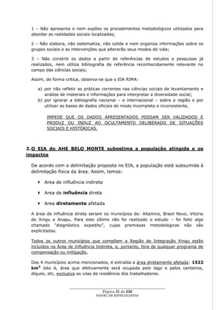 1 – Não apresenta e nem expões os procedimentos metodológicos utilizados para
 abordar as realidades sociais localizadas;

 2 – Não elabora, não sistematiza, não colide e nem organiza informações sobre os
 grupos sociais e as intervenções que alterarão seus modos de vida;

 3 – Não constrói os dados a partir de referências de estudos e pesquisas já
 realizados, nem utiliza bibliografia de referência reconhecidamente relevante no
 campo das ciências sociais;

 Assim, de forma critica, observa-se que o EIA RIMA:

    a) por não refletir as práticas correntes nas ciências sociais de levantamento e
       análise de materiais e informações para interpretar a diversidade social;
    b) por ignorar a bibliografia nacional – e internacional – sobre a região e por
       utilizar as bases de dados oficiais de modo incompleto e inconsistente,

        IMPEDE QUE OS DADOS APRESENTADOS POSSAM SER VALIDADOS E
        PRODUZ OU INDUZ AO OCULTAMENTO DELIBERADO DE SITUAÇÕES
        SOCIAIS E HISTÓRICAS.




2. O EIA do AHE BELO MONTE subestima a população atingida e os
impactos

 De acordo com a delimitação proposta no EIA, a população está subsumida à
 delimitação física da área. Assim, temos:

     Area de influência indireta

     Area de influência direta

     Area diretamente afetada

 A área de influência direta seriam os municípios de: Altamira, Brasil Novo, Vitoria
 do Xingu e Anapu. Para este último não foi realizado o estudo – foi feito algo
 chamado ―diagnóstico expedito‖, cujas premissas metodológicas não são
 explicitadas.

 Todos os outros municípios que compõem a Região de Integração Xingu estão
 incluídos na Área de Influência Indireta, e, portanto, fora de qualquer programa de
 compensação ou mitigação.

 Dos 4 municípios acima mencionados, é extraída a área diretamente afetada: 1522
 km2. Isto é, área que efetivamente será ocupada pelo lago e pelos canteiros,
 diques, etc, exclusive as vilas de residência dos trabalhadores.


                   ____________________________________________________
                                     Página 31 de 230
                                 PAINEL DE ESPEC IALISTAS
 