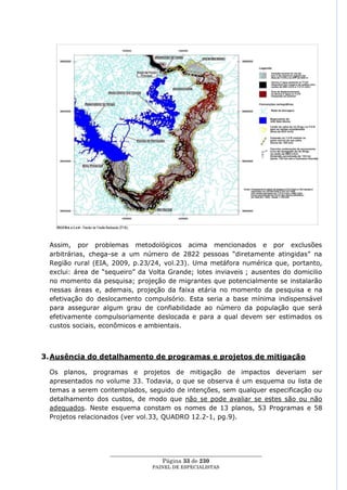 Assim, por problemas metodológicos acima mencionados e por exclusões
 arbitrárias, chega-se a um número de 2822 pessoas ―diretamente atingidas‖ na
 Região rural (EIA, 2009, p.23/24, vol.23). Uma metáfora numérica que, portanto,
 exclui: área de ―sequeiro‖ da Volta Grande; lotes inviaveis ; ausentes do domicilio
 no momento da pesquisa; projeção de migrantes que potencialmente se instalarão
 nessas áreas e, ademais, projeção da faixa etária no momento da pesquisa e na
 efetivação do deslocamento compulsório. Esta seria a base mínima indispensável
 para assegurar algum grau de confiabilidade ao número da população que será
 efetivamente compulsoriamente deslocada e para a qual devem ser estimados os
 custos sociais, econômicos e ambientais.



3. Ausência do detalhamento de programas e projetos de mitigação

 Os planos, programas e projetos de mitigação de impactos deveriam ser
 apresentados no volume 33. Todavia, o que se observa é um esquema ou lista de
 temas a serem contemplados, seguido de intenções, sem qualquer especificação ou
 detalhamento dos custos, de modo que não se pode avaliar se estes são ou não
 adequados. Neste esquema constam os nomes de 13 planos, 53 Programas e 58
 Projetos relacionados (ver vol.33, QUADRO 12.2-1, pg.9).




                   ____________________________________________________
                                     Página 33 de 230
                                 PAINEL DE ESPEC IALISTAS
 