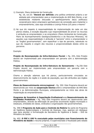 1) Exemplo: Plano Ambiental de Construção
      Pg. 18, vol.33: ―Deverá ser definida uma política ambiental própria a ser
      adotada pelo empreendedor para a implementação do AHE Belo Monte, a ser
      estabelecida mediante discussão e aperfeiçoamento da(s) política(s)
      corporativa(s) da(s) empresa(s) ganhadora(s) da concessão para implantar o
      empreendimento, caso seja concedida a Licença Prévia (LP) para o mesmo‖

2) No que diz respeito à responsabilidade de implementação de cada um dos
   planos citados, à exceção daqueles cuja responsabilidade de prover os recursos
   é atribuída ao empreendedor e ao empreiteiro (Plano Ambiental de Construção;
   Plano de Acompanhamento Geológico/Geotécnico e de Recursos Minerais); há
   aqueles cuja responsabilidade é atribuída à ―parceria‖ entre o empreendedor e
   os ‖órgãos governamentais‖, sem especificar o tipo de parceria, sobretudo no
   que diz respeito à origem dos recursos e proporcionalidade destes entre os
   parceiros.

Exemplo:

Projeto de Recomposição da Infra-Estrutura Fluvial – Pg. 255. Este Projeto
deverá ser implementado pelo empreendedor em parceria com a Administração
Pública.

Projeto de Recomposição da Infra-Estrutura de Saneamento - Pg.256 Este
Projeto deverá ser implementado pelo empreendedor em parceria com a
Administração Pública.

Chama a atenção ademais que há planos, particularmente vinculados ao
desenvolvimento da região e à saúde da população, que são atribuídos aos órgãos
governamentais:

Plano de Desenvolvimento microrregional - Pg. 350: Este Programa deverá ser
desenvolvido por meio de cooperação técnica entre o empreendedor do AHE Belo
Monte e as Administrações Municipais, antecipadamente ao início das obras de
implantação do empreendimento.

Programa de Incentivo à Capacitação Profissional e o Desenvolvimento de
Atividades Produtivas - Pg. 356: Este Programa deverá ser desenvolvido pelo
empreendedor, através da efetivação de parcerias envolvendo órgãos municipais e
estaduais, entidades de classe, sindicatos e organizações não governamentais.

Pg. 398 O Programa de Ação para o Controle da Malária faz parte do Programa
de Vigilância Epidemiológica e Controle de Doenças, mas, aparece em destaque
aqui para atender à formalização da Secretaria de Vigilância à Saúde – SVS do
Ministério da Saúde.

Pg. 402: O PSF é 100 % executado pelos municípios com financiamento do
Ministério da Saúde e recurso próprios. É supervisionado e fiscalizado pelo estado
                  ____________________________________________________
                                    Página 34 de 230
                                PAINEL DE ESPEC IALISTAS
 