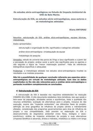 Os estudos sócio-antropológicos no Estudo de Impacto Ambiental da
                       UHE de Belo Monte.

Estruturação do EIA, os estudos sócio-antropológicos, seus autores e
                     as metodologias adotadas



                                                                     Diana ANTONAZ



Assuntos: estruturação do EIA, análise sócio-antropológicas, equipes técnicas,
metodologia.

Dados apresentados:

      estruturação e organização do EIA, significados e categorias utilizadas

      análise sócio-antropológica: (in)adequação da equipe

      metodologia de pesquisa

Omissões: estudo do universo dos povos do Xingu e seus significados e a partir daí
a percepção do projeto; análise social a partir dos significados para os agentes e
não segundo a lógica da ―menor indenização possível‖. Falta de referências
bibliográficas específicas e adequadas

Problemas: a metodologia adotada nos estudos sócio-antropológicos invalida os
resultados e as medidas propostas.

Não há a possibilidade de qualquer conclusão referente aos aspectos sócio-
antropológicos em virtude da metodologia utilizada. Com isso os dados
explicitados no Eia não são relevantes para a análise sócio-antropológica e
portando invalidam completamente as conclusões.


   a) Estruturação do EIA

   A estruturação do EIA é baseada nos requisitos estabelecidos na resolução
CONAMA 001/1986. O dito documento estabelece itens temáticos, tais que saúde e
bem-estar da população, atividades sociais e econômicas, biota e qualidade dos
recursos ambientais; avaliação de alternativas para o projeto, inclusive de não
execução, exame dos ―impactos ambientais‖ nas diferentes fases do projeto;
definição da área geográfica de influência do projeto (direta e indiretamente
afetada), consideração dos programas governamentais para área de influência do
projeto e sua compatibilidade. Está previsto na elaboração do EIA o
desenvolvimento de diagnóstico ambiental (meio físico, biológico e sócio-
econômico); análise de impactos ambientais do projeto e suas alternativas
(impactos benéficos e adversos, diretos e indiretos, imediatos e a médio e em longo
                  ____________________________________________________
                                    Página 36 de 230
                                PAINEL DE ESPEC IALISTAS
 