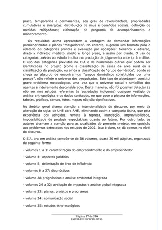 prazo, temporários e permanentes, seu grau de reversibilidade, propriedades
cumulativas e sinérgicas, distribuição de ônus e benefícios sociais; definição de
medidas mitigadoras; elaboração de programa de acompanhamento e
monitoramento.

    Os requisitos acima apresentam a vantagem de demandar informações
pormenorizadas e planos ―mitigadores‖. No entanto, sugerem um formato para o
relatório de categorias prontas e avaliação por oposições: benéfico x adverso,
direto x indireto; imediato, médio e longo prazo, e assim por diante. O uso de
categorias prévias ao estudo implica na produção de julgamento anterior à análise.
O uso das categorias previstas no EIA e de numerosas outras que podem ser
identificadas no projeto (como a classificação de casas da área rural ou a
classificação da produção, ou ainda a classificação de ―grupo doméstico‖, aonde se
chega ao absurdo de encontrarmos ―grupos domésticos constituídos por uma
pessoa‖, não reflete o universo dos pesquisados. Este tipo de abordagem constitui
grave problema metodológico, uma vez que o universo social e simbólico dos
agentes é inteiramente desconsiderado. Desta maneira, não foi possível detectar (a
não ser nos estudos referentes às sociedades indígenas) qualquer vestígio de
análise antropológica e os dados coletados, no que pese a pletora de informações,
tabelas, gráficos, censos, fotos, mapas não são significativos.

No âmbito geral chama atenção a intencionalidade do discurso, por meio da
alteração da sigla: de UHE para AHE, eliminando assim a categoria Usina, que pela
experiência dos atingidos, remete à represa, inundação, imprevisibilidade,
impossibilidade de produzir expectativas quanto ao futuro. Por outro lado, os
autores chamam a atenção para as qualidades do presente projeto, em oposição
aos problemas detectados nos estudos de 2002. Isso é claro, se dá apenas no nível
do discurso.

O EIA, ora em análise compõe-se de 36 volumes, quase 20 mil páginas, organizado
da seguinte forma

- volumes 1 a 3: caracterização do empreendimento e do empreendedor

- volume 4: aspectos jurídicos

- volume 5: delimitação de área de influência

- volumes 6 a 27: diagnósticos

- volume 28 prognósticos e análise ambiental integrada

- volumes 29 a 32: avaliação de impactos e análise global integrada

- volume 33: planos, projetos e programas

- volume 34: comunicação social

- volume 35: estudos etno-ecológicos

                  ____________________________________________________
                                    Página 37 de 230
                                 PAINEL DE ESPEC IALISTAS
 