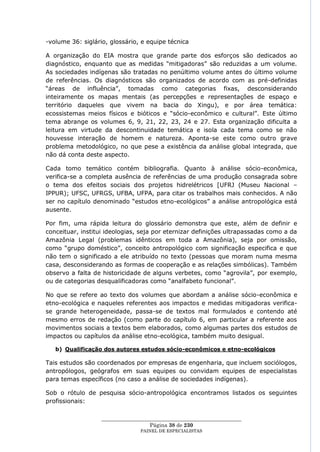 -volume 36: siglário, glossário, e equipe técnica

A organização do EIA mostra que grande parte dos esforços são dedicados ao
diagnóstico, enquanto que as medidas ―mitigadoras‖ são reduzidas a um volume.
As sociedades indígenas são tratadas no penúltimo volume antes do último volume
de referências. Os diagnósticos são organizados de acordo com as pré-definidas
―áreas de influência‖, tomadas como categorias fixas, desconsiderando
inteiramente os mapas mentais (as percepções e representações de espaço e
território daqueles que vivem na bacia do Xingu), e por área temática:
ecossistemas meios físicos e bióticos e ―sócio-econômico e cultural‖. Este último
tema abrange os volumes 6, 9, 21, 22, 23, 24 e 27. Esta organização dificulta a
leitura em virtude da descontinuidade temática e isola cada tema como se não
houvesse interação de homem e natureza. Aponta-se este como outro grave
problema metodológico, no que pese a existência da análise global integrada, que
não dá conta deste aspecto.

Cada tomo temático contém bibliografia. Quanto à análise sócio-econômica,
verifica-se a completa ausência de referências de uma produção consagrada sobre
o tema dos efeitos sociais dos projetos hidrelétricos [UFRJ (Museu Nacional –
IPPUR); UFSC, UFRGS, UFBA, UFPA, para citar os trabalhos mais conhecidos. A não
ser no capítulo denominado ―estudos etno-ecológicos‖ a análise antropológica está
ausente.

Por fim, uma rápida leitura do glossário demonstra que este, além de definir e
conceituar, institui ideologias, seja por eternizar definições ultrapassadas como a da
Amazônia Legal (problemas idênticos em toda a Amazônia), seja por omissão,
como ―grupo doméstico‖, conceito antropológico com significação especifica e que
não tem o significado a ele atribuído no texto (pessoas que moram numa mesma
casa, desconsiderando as formas de cooperação e as relações simbólicas). Também
observo a falta de historicidade de alguns verbetes, como ―agrovila‖, por exemplo,
ou de categorias desqualificadoras como ―analfabeto funcional‖.

No que se refere ao texto dos volumes que abordam a análise sócio-econômica e
etno-ecológica e naqueles referentes aos impactos e medidas mitigadoras verifica-
se grande heterogeneidade, passa-se de textos mal formulados e contendo até
mesmo erros de redação (como parte do capítulo 6, em particular a referente aos
movimentos sociais a textos bem elaborados, como algumas partes dos estudos de
impactos ou capítulos da análise etno-ecológica, também muito desigual.

   b) Qualificação dos autores estudos sócio-econômicos e etno-ecológicos

Tais estudos são coordenados por empresas de engenharia, que incluem sociólogos,
antropólogos, geógrafos em suas equipes ou convidam equipes de especialistas
para temas específicos (no caso a análise de sociedades indígenas).

Sob o rótulo de pesquisa sócio-antropológica encontramos listados os seguintes
profissionais:

                   ____________________________________________________
                                     Página 38 de 230
                                 PAINEL DE ESPEC IALISTAS
 