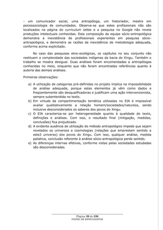 - um comunicador social, uma antropóloga, um historiador, mestre em
psicossociologia de comunidades. Observa-se que estes profissionais não são
localizados na página do curriculum lattes e a pesquisa no Google não revela
produções intelectuais conhecidas. Esta composição da equipe sócio-antropológica
demonstra a inexistência de profissionais experientes em pesquisa sócio-
antropológica, e demonstra as razões da inexistência de metodologia adequada,
conforme acima explicitado.

       No caso das pesquisas etno-ecológicas, os capítulos no seu conjunto não
restituem a complexidade das sociedades indígenas da bacia do Xingu. Também o
trabalho se mostra desigual. Duas análises foram encomendadas a antropólogas
conhecidas no meio, enquanto que não foram encontradas referências quanto à
autoria das demais análises.

Primeiras observações:

   a) A utilização de categorias pré-definidas no projeto implica na impossibilidade
      de análise adequada, porque estes elementos já vêm como dados e
      freqüentemente são desqualificadoras e justificam uma ação intervencionista,
      sempre subentendida no texto.
   b) Em virtude da compartimentação temática utilizadas no EIA é impossível
      avaliar qualitativamente a relação homem/sociedades/natureza, sendo
      inclusive desconsiderados os saberes dos povos do Xingu.
   c) O EIA caracteriza-se por heterogeneidade quanto à qualidade do texto,
      definições e análises. Com isso, o resultado final (mitigação, medidas,
      conclusões) fica prejudicado.
   d) A evidente ausência de utilização do método antropológico impede que sejam
      revelados os universos e cosmologias (relações que emprestam sentido a
      este3 universo) dos povos do Xingu. Com isso, qualquer análise, medida
      paliativa, conclusão referente à análise sócio-antropológica perde sentido.
   e) As diferenças internas efetivas, conforme vistas pelas sociedades estudadas
      são desconsideradas.




                  ____________________________________________________
                                    Página 39 de 230
                                PAINEL DE ESPEC IALISTAS
 