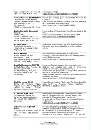 Rua Augusto Corrêa, 01 - Guamá.      Scientifique, França.
CEP 66075-110. Belém - Pará –        http://lattes.cnpq.br/0087693866786684

Hermes Fonseca de MEDEIROS           Doutor em Ecologia pela Universidade Estadual de
Universidade Federal do Pará,        Campinas
Campus Universitário de Altamira.    Com atuação nos temas: Ecologia Evolutiva, Ecologia
Rua José Porfírio, nº 2515           de Comunidades e Biodiversidade.
São Sebastião                        http://lattes.cnpq.br/1496744228364321
68372-010 - Altamira, PA - Brasil

Cecília Campello do Amaral           Doutoranda em Antropologia Social, Museu Nacional da
MELLO                                UFRJ.
IPPUR - UFRJ.                        Pesquisadora associada do ETTERN-IPPUR-UFRJ.
Prédio da Reitoria, sala 543 -       http://lattes.cnpq.br/8548550987685413
Cidade Universitária21910-240 -
Rio de Janeiro, RJ – Brasil

Jorge MOLINA                         Engenheiro e Hidrólogo do Instituto de Hidráulica e
Instituto de Hidráulica e            Hidrologia e da Universidad Mayor de San Andrés,
Hidrología, Universidad de San       Bolívia.
Andrés, La Paz

Nirvia RAVENA                        Doutora em Ciência Política (Ciência Política e
Núcleo de Altos Estudos              Sociologia) pelo Instituto Universitário de Pesquisas do
Amazônicos - UFPA                    Rio de Janeiro/IUPERJ.
Rua Augusto Corrêa, 01 - Guamá.      http://lattes.cnpq.br/0486445417640290
CEP 66075-110. Belém - Pará –

Geraldo Mendes dos SANTOS            Doutor em Biologia de Água doce e pesca interior
Instituto Nacional de Pesquisas da   Ictiólogo com estudos nas áreas de taxonomia,
Amazônia (INPA-CPBA)                 biologia e ecologia de peixes amazônicos.
Av. André Araujo, 2936, Bro.         Pesquisador em programas de diagnóstico ambiental
Petrópolis, Manaus, AM., CEP         em várias sub-bacias amazônicas.
69083-400.                           Secretário-executivo do Grupo de Estudos Estratégicos
                                     Amazônicos (GEEA).
                                     http://lattes.cnpq.br/9305903966611196

José Marcos da SILVA                 Especialista em Saúde Pública pela Fundação Oswaldo
Centro   de    Pesquisa  Aggeu       Cruz, Centro de Pesquisas Aggeu Magalhães –
Magalhães. Av. Moraes Rego S|N,      Ministério da Saúde do Brasil.
Campus da UFPE - Recife-
Pernambuco - CEP.: 50670420

A.Oswaldo SEVÁ Filho                 Doutor pela Université Paris 1 (Panthéon-Sorbonne),
Universidade Estadual de             França. Pós-Doutorado pelo Instituto Alberto Luiz
Campinas, Rua Mendeleiev s/n         Coimbra de Pós-Graduação e Pesquisa de
FEM sala JD 301, 13083-970 –         EngenhariaLivre Docência pela Universidade Estadual
Campinas                             de Campinas.
                                     http://lattes.cnpq.br/5331730714503567

Wilson Cabral de SOUSA               Doutor em Economia Aplicada pela Universidade
Júnior                               Estadual de Campinas e PhD Sandwich pelo Institute
ITA - Pça. Mal. Eduardo Gomes 50     Of Latin American Studies - University of London.
CEP 12228-900 - São José dos         Professor adjunto do Instituto Tecnológico de
Campos                               Aeronáutica. http://lattes.cnpq.br/8987255813061182


                   ____________________________________________________
                                     Página 4 de 230
                                  PAINEL DE ESPEC IALISTAS
 