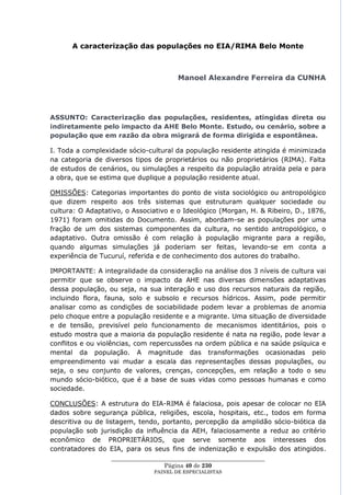 A caracterização das populações no EIA/RIMA Belo Monte



                                        Manoel Alexandre Ferreira da CUNHA




ASSUNTO: Caracterização das populações, residentes, atingidas direta ou
indiretamente pelo impacto da AHE Belo Monte. Estudo, ou cenário, sobre a
população que em razão da obra migrará de forma dirigida e espontânea.

I. Toda a complexidade sócio-cultural da população residente atingida é minimizada
na categoria de diversos tipos de proprietários ou não proprietários (RIMA). Falta
de estudos de cenários, ou simulações a respeito da população atraída pela e para
a obra, que se estima que duplique a população residente atual.

OMISSÕES: Categorias importantes do ponto de vista sociológico ou antropológico
que dizem respeito aos três sistemas que estruturam qualquer sociedade ou
cultura: O Adaptativo, o Associativo e o Ideológico (Morgan, H. & Ribeiro, D., 1876,
1971) foram omitidas do Documento. Assim, abordam-se as populações por uma
fração de um dos sistemas componentes da cultura, no sentido antropológico, o
adaptativo. Outra omissão é com relação à população migrante para a região,
quando algumas simulações já poderiam ser feitas, levando-se em conta a
experiência de Tucuruí, referida e de conhecimento dos autores do trabalho.

IMPORTANTE: A integralidade da consideração na análise dos 3 níveis de cultura vai
permitir que se observe o impacto da AHE nas diversas dimensões adaptativas
dessa população, ou seja, na sua interação e uso dos recursos naturais da região,
incluindo flora, fauna, solo e subsolo e recursos hídricos. Assim, pode permitir
analisar como as condições de sociabilidade podem levar a problemas de anomia
pelo choque entre a população residente e a migrante. Uma situação de diversidade
e de tensão, previsível pelo funcionamento de mecanismos identitários, pois o
estudo mostra que a maioria da população residente é nata na região, pode levar a
conflitos e ou violências, com repercussões na ordem pública e na saúde psíquica e
mental da população. A magnitude das transformações ocasionadas pelo
empreendimento vai mudar a escala das representações dessas populações, ou
seja, o seu conjunto de valores, crenças, concepções, em relação a todo o seu
mundo sócio-biótico, que é a base de suas vidas como pessoas humanas e como
sociedade.

CONCLUSÕES: A estrutura do EIA-RIMA é falaciosa, pois apesar de colocar no EIA
dados sobre segurança pública, religiões, escola, hospitais, etc., todos em forma
descritiva ou de listagem, tendo, portanto, percepção da amplidão sócio-biótica da
população sob jurisdição da influência da AEH, falaciosamente a reduz ao critério
econômico de PROPRIETÁRIOS, que serve somente aos interesses dos
contratadores do EIA, para os seus fins de indenização e expulsão dos atingidos.
                  ____________________________________________________
                                    Página 40 de 230
                                PAINEL DE ESPEC IALISTAS
 