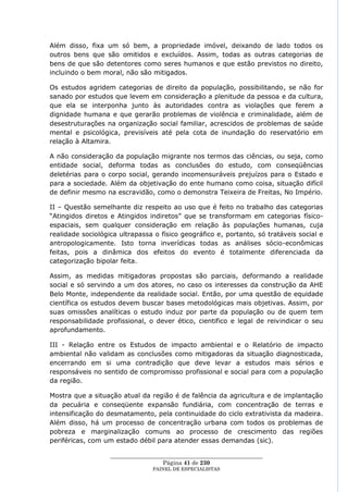 Além disso, fixa um só bem, a propriedade imóvel, deixando de lado todos os
outros bens que são omitidos e excluídos. Assim, todas as outras categorias de
bens de que são detentores como seres humanos e que estão previstos no direito,
incluindo o bem moral, não são mitigados.

Os estudos agridem categorias de direito da população, possibilitando, se não for
sanado por estudos que levem em consideração a plenitude da pessoa e da cultura,
que ela se interponha junto às autoridades contra as violações que ferem a
dignidade humana e que gerarão problemas de violência e criminalidade, além de
desestruturações na organização social familiar, acrescidos de problemas de saúde
mental e psicológica, previsíveis até pela cota de inundação do reservatório em
relação à Altamira.

A não consideração da população migrante nos termos das ciências, ou seja, como
entidade social, deforma todas as conclusões do estudo, com conseqüências
deletérias para o corpo social, gerando incomensuráveis prejuízos para o Estado e
para a sociedade. Além da objetivação do ente humano como coisa, situação difícil
de definir mesmo na escravidão, como o demonstra Teixeira de Freitas, No Império.

II – Questão semelhante diz respeito ao uso que é feito no trabalho das categorias
―Atingidos diretos e Atingidos indiretos‖ que se transformam em categorias físico-
espaciais, sem qualquer consideração em relação às populações humanas, cuja
realidade sociológica ultrapassa o físico geográfico e, portanto, só tratáveis social e
antropologicamente. Isto torna inverídicas todas as análises sócio-econômicas
feitas, pois a dinâmica dos efeitos do evento é totalmente diferenciada da
categorização bipolar feita.

Assim, as medidas mitigadoras propostas são parciais, deformando a realidade
social e só servindo a um dos atores, no caso os interesses da construção da AHE
Belo Monte, independente da realidade social. Então, por uma questão de equidade
científica os estudos devem buscar bases metodológicas mais objetivas. Assim, por
suas omissões analíticas o estudo induz por parte da população ou de quem tem
responsabilidade profissional, o dever ético, cientifico e legal de reivindicar o seu
aprofundamento.

III - Relação entre os Estudos de impacto ambiental e o Relatório de impacto
ambiental não validam as conclusões como mitigadoras da situação diagnosticada,
encerrando em si uma contradição que deve levar a estudos mais sérios e
responsáveis no sentido de compromisso profissional e social para com a população
da região.

Mostra que a situação atual da região é de falência da agricultura e de implantação
da pecuária e conseqüente expansão fundiária, com concentração de terras e
intensificação do desmatamento, pela continuidade do ciclo extrativista da madeira.
Além disso, há um processo de concentração urbana com todos os problemas de
pobreza e marginalização comuns ao processo de crescimento das regiões
periféricas, com um estado débil para atender essas demandas (sic).

                   ____________________________________________________
                                     Página 41 de 230
                                 PAINEL DE ESPEC IALISTAS
 
