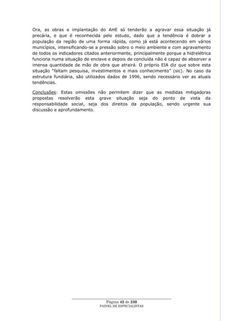 Ora, as obras e implantação do AHE só tenderão a agravar essa situação já
precária, e que é reconhecida pelo estudo, dado que a tendência é dobrar a
população da região de uma forma rápida, como já está acontecendo em vários
municípios, intensificando-se a pressão sobro o meio ambiente e com agravamento
de todos os indicadores citados anteriormente, principalmente porque a hidrelétrica
funciona numa situação de enclave e depois de concluída não é capaz de absorver a
imensa quantidade de mão de obra que atrairá. O próprio EIA diz que sobre esta
situação ―faltam pesquisa, investimentos e mais conhecimento‖ (sic). No caso da
estrutura fundiária, são utilizados dados de 1996, sendo necessário ver as atuais
tendências.

Conclusões: Estas omissões não permitem dizer que as medidas mitigadoras
propostas resolverão esta grave situação seja do ponto de vista da
responsabilidade social, seja dos direitos da população, sendo urgente sua
discussão e aprofundamento.




                  ____________________________________________________
                                    Página 42 de 230
                                PAINEL DE ESPEC IALISTAS
 