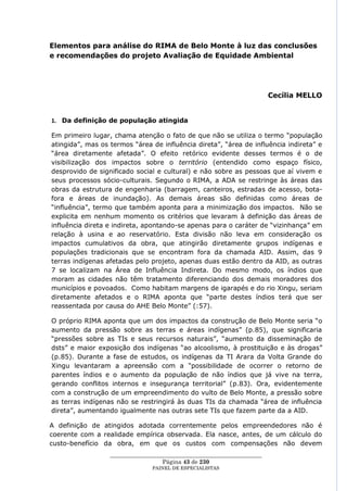Elementos para análise do RIMA de Belo Monte à luz das conclusões
e recomendações do projeto Avaliação de Equidade Ambiental




                                                                         Cecília MELLO


1. Da definição de população atingida

Em primeiro lugar, chama atenção o fato de que não se utiliza o termo ―população
atingida‖, mas os termos ―área de influência direta‖, ―área de influência indireta‖ e
―área diretamente afetada‖. O efeito retórico evidente desses termos é o de
visibilização dos impactos sobre o território (entendido como espaço físico,
desprovido de significado social e cultural) e não sobre as pessoas que aí vivem e
seus processos sócio-culturais. Segundo o RIMA, a ADA se restringe às áreas das
obras da estrutura de engenharia (barragem, canteiros, estradas de acesso, bota-
fora e áreas de inundação). As demais áreas são definidas como áreas de
―influência‖, termo que também aponta para a minimização dos impactos. Não se
explicita em nenhum momento os critérios que levaram à definição das áreas de
influência direta e indireta, apontando-se apenas para o caráter de ―vizinhança‖ em
relação à usina e ao reservatório. Esta divisão não leva em consideração os
impactos cumulativos da obra, que atingirão diretamente grupos indígenas e
populações tradicionais que se encontram fora da chamada AID. Assim, das 9
terras indígenas afetadas pelo projeto, apenas duas estão dentro da AID, as outras
7 se localizam na Área de Influência Indireta. Do mesmo modo, os índios que
moram as cidades não têm tratamento diferenciando dos demais moradores dos
municípios e povoados. Como habitam margens de igarapés e do rio Xingu, seriam
diretamente afetados e o RIMA aponta que ―parte destes índios terá que ser
reassentada por causa do AHE Belo Monte‖ (:57).

O próprio RIMA aponta que um dos impactos da construção de Belo Monte seria ―o
aumento da pressão sobre as terras e áreas indígenas‖ (p.85), que significaria
―pressões sobre as TIs e seus recursos naturais‖, ―aumento da disseminação de
dsts‖ e maior exposição dos indígenas ―ao alcoolismo, à prostituição e às drogas‖
(p.85). Durante a fase de estudos, os indígenas da TI Arara da Volta Grande do
Xingu levantaram a apreensão com a ―possibilidade de ocorrer o retorno de
parentes índios e o aumento da população de não índios que já vive na terra,
gerando conflitos internos e insegurança territorial‖ (p.83). Ora, evidentemente
com a construção de um empreendimento do vulto de Belo Monte, a pressão sobre
as terras indígenas não se restringirá às duas TIs da chamada ―área de influência
direta‖, aumentando igualmente nas outras sete TIs que fazem parte da a AID.

A definição de atingidos adotada correntemente pelos empreendedores não é
coerente com a realidade empírica observada. Ela nasce, antes, de um cálculo do
custo-benefício da obra, em que os custos com compensações não devem
                  ____________________________________________________
                                    Página 43 de 230
                                PAINEL DE ESPEC IALISTAS
 