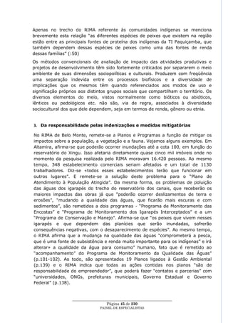 Apenas no trecho do RIMA referente às comunidades indígenas se menciona
brevemente esta relação ―as diferentes espécies de peixes que existem na região
estão entre as principais fontes de proteína dos indígenas da TI Paquiçamba, que
também dependem dessas espécies de peixes como uma das fontes de renda
dessas famílias‖ (:50)
Os métodos convencionais de avaliação de impacto das atividades produtivas e
projetos de desenvolvimento têm sido fortemente criticados por separarem o meio
ambiente de suas dimensões sociopolíticas e culturais. Produzem com freqüência
uma separação indevida entre os processos biofísicos e a diversidade de
implicações que os mesmos têm quando referenciados aos modos de uso e
significação próprios aos distintos grupos sociais que compartilham o território. Os
diversos elementos do meio, vistos normalmente como bióticos ou abióticos,
lênticos ou pedológicos etc. não são, via de regra, associados à diversidade
sociocultural dos que dele dependem, seja em termos de renda, gênero ou etnia.


3. Da responsabilidade pelas indenizações e medidas mitigatórias

No RIMA de Belo Monte, remete-se a Planos e Programas a função de mitigar os
impactos sobre a população, a vegetação e a fauna. Vejamos alguns exemplos. Em
Altamira, afirma-se que poderão ocorrer inundações até a cota 100, em função do
reservatório do Xingu. Isso afetaria diretamente quase cinco mil imóveis onde no
momento da pesquisa realizada pelo RIMA moravam 16.420 pessoas. Ao mesmo
tempo, 348 estabelecimento comerciais seriam afetados e um total de 1130
trabalhadores. Diz-se «todos esses estabelecimentos terão que funcionar em
outros lugares‖. E remete-se a solução deste problema para o ―Plano de
Atendimento à População Atingida‖. Da mesma forma, os problemas de poluição
das águas dos igarapés do trecho do reservatório dos canais, que receberão os
maiores impactos das obras já que ―poderão ocorrer deslizamentos de terra e
erosões‖, ―mudando a qualidade das águas, que ficarão mais escuras e com
sedimentos‖, são remetidos a dois programas - ―Programa de Monitoramento das
Encostas‖ e ―Programa de Monitoramento dos Igarapés Interceptados‖ e a um
―Programa de Conservação e Manejo‖. Afirma-se que ―os peixes que vivem nesses
igarapés e que dependem das planícies que serão inundadas, sofrerão
consequências negativas, com o desaparecimento de espécies‖. Ao mesmo tempo,
o RIMA afirma que a mudança na qualidade das águas ―comprometerá a pesca,
que é uma fonte de subsistência e renda muito importante para os indígenas‖ e irá
alterar» a qualidade da água para consumo‖ humano, fato que é remetido ao
―acompanhamento‖ do Programa de Monitoramento da Qualidade das Águas‖
(p.101-102). Ao todo, são apresentados 19 Planos ligados à Gestão Ambiental
(p.139) e o RIMA indica que todas as ações contidas nos planos ―são de
responsabilidade do empreendedor‖, que poderá fazer ―contatos e parcerias‖ com
―universidades, ONGs, prefeituras municipais, Governo Estadual e Governo
Federal‖ (p.138).


                  ____________________________________________________
                                    Página 45 de 230
                                PAINEL DE ESPEC IALISTAS
 