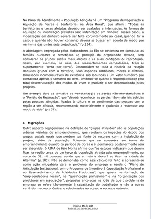 No Plano de Atendimento à População Atingida há um ―Programa de Negociação e
Aquisição de Terras e Benfeitorias na Área Rural‖, que afirma: ―Todas as
benfeitorias e terras afetadas deverão ser avaliadas e indenizadas. As formas de
aquisição ou indenização previstas são: indenização em dinheiro: nesses casos, a
indenização em dinheiro deverá ser feita conjuntamente ao casal, quando for o
caso, e quando não houver consenso deverá se buscar um acordo de modo que
nenhuma das partes seja prejudicada.‖ (p.154).

A abordagem empregada pelos elaboradores do EIA se concentra em computar as
famílias nucleares e remetê-las ao princípio da propriedade privada, sem
considerar os grupos sociais mais amplos e as suas condições de reprodução.
Assim, por exemplo, no caso dos reassentamentos compulsórios, troca-se
supostamente ―terra por terra‖. Desconsidera-se toda a história da relação
daqueles grupos com o território, seus aspectos simbólicos, morais e afetivos.
Dimensões incomensuráveis da existência são reduzidas a um valor numérico que
contabiliza apenas o tamanho da terra, omitindo-se quanto à responsabilidade pela
total desestruturação dos modos de viver e produzir a ser desencadeada pelos
projetos.

Um exemplo claro da tentativa de monetarização de perdas não-monetarizáveis é
o ―Projeto de Reparação‖, que ―deverá reconhecer as perdas não-materiais sofridas
pelas pessoas atingidas, ligadas à cultura e ao sentimento das pessoas com a
região a ser afetada, recompensando materialmente e ajudando a recompor seu
modo de vida‖ (p.157).



4. Migrações
Outro aspecto negligenciado na definição de ―grupos atingidos‖ são as populações
urbanas vizinhas do empreendimento, que recebem os impactos do êxodo dos
grupos sociais rurais que perdem sua fonte de recursos com a instalação do
projeto, além da população flutuante que se concentra em torno do
empreendimento quando do período de obras e aí permanece posteriormente sem
ser absorvida. O RIMA de Belo Monte afirma que ―os estudos indicaram que devem
ficar na região cerca de um terço da população atraída pelo empreendimento, ou
cerca de 32 mil pessoas, sendo que a maioria deverá se fixar na cidade de
Altamira‖ (p.106). Não se demonstra como este cálculo foi feito e apresenta-se
como ação mitigatória para o problema do emprego e renda o ―Plano de
Articulação Institucional, com o Programa de Incentivo à Capacitação Profissional e
ao Desenvolvimento de Atividades Produtivas‖, que aposta na formação de
―empreendedores locais‖, na ―qualificação profissional‖ e na ―organização dos
produtores em associações‖, propostas ancoradas na idéia de que o problema do
emprego se refere tão-somente à capacitação do trabalhador e não a outras
variáveis macroeconômicas e relacionadas ao acesso a recursos naturais.



                 ____________________________________________________
                                   Página 46 de 230
                               PAINEL DE ESPEC IALISTAS
 