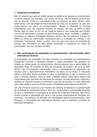 5. Impactos cumulativos
Não há impacto que seja um efeito isolado ou estático em apenas um determinado
e restrito espaço; por exemplo, num trecho de bacia; não há impacto pontual que
não se estenda, direta ou cumulativamente, ao conjunto da bacia. Muitas vezes
observamos uma estratégia de fracionamento da obra (ou do plantio, no caso das
monoculturas, por parte do empreendedor, visando à obtenção de licenças
simplificadas, que não requerem estudos de impacto. No caso do RIMA de Belo
Monte, logo no início (p.13) há um mapa do Brasil e uma ilustração que mostra
como seria distribuída a energia de Belo Monte (eixos norte, nordeste e sudeste),
conectada ao Sistema Interligado Nacional. Porém, não há nenhuma menção no
RIMA às linhas de transmissão necessárias para a condução da energia a ser
produzida. Fraciona-se, assim, a obra, uma vez que uma usina de produção de
energia das dimensões de Belo Monte pressupõe a existência de linhas de
transmissão, que não constam do RIMA.


6. Não participação da população no planejamento/ não-discussão sobre
   alternativas técnicas
A participação da sociedade civil deve começar na concepção do planejamento.
Programas nacionais e estaduais definem o papel estratégico dos projetos em
relação às linhas gerais de planejamento. Recomendamos que a participação da
população deva ser prevista na fase da concepção do projeto. No caso de Belo
Monte, não há quaisquer informações sobre a participação da população nos
Estudos para o Aproveitamento Hidrelétrico da Bacia do rio Xingu. A discussão
sobre A UHE Belo Monte centrado na obra (a hidrelétrica), e não no produto (no
caso, a energia elétrica). Deve-se abrir o debate público sobre quais setores são
responsáveis pelo aumento da demanda por energia, se esta demanda é legítima e
justifica os impactos sociais e ambientais, qual tipo de energia é o mais adequado
para cada região e quais as formas social e ambientalmente seguras de obtê-la.
Um dos primeiros assuntos a ser tratado nos estudos ambientais é a apresentação
da finalidade do empreendimento e deve ser comprovada a necessidade essencial
da obra e identificado na perspectiva de quem ela é tida por essencial. Não houve
ampla consulta à população em geral e aos grupos potencialmente atingidos em
particular, no processo de definição da necessidade deste empreendimento, nem
tampouco a formulação das alternativas técnicas para o chamado ―aumento da
demanda energética‖.




                 ____________________________________________________
                                   Página 47 de 230
                               PAINEL DE ESPEC IALISTAS
 