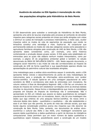 Ausência de estudos no EIA ligados à manutenção da vida

       das populações atingidas pela Hidrelétrica de Belo Monte



                                                                         Nirvia RAVENA



O EIA desenvolvido para subsidiar a construção da Hidrelétrica de Belo Monte,
apresenta uma série de lacunas originadas pelo processo já conhecido de obnubilar
impactos para categorias sociais presentes em áreas que serão atingidas com vistas
a diminuir os custos de transação a processos indenizatórios, e neste caso, ocultar
impactos sobre os modos de vida de segmentos da população que reside na
Amazônia constitui uma estratégia a mais. Explica-se. Ao conjecturar que
permanecerão estáveis os modos de vida das categorias sociais como pescadores e
agricultores familiares atingidos pela construção da UHE de Belo Monte, o EIA não
apresenta dados consistentes como, por exemplo, uma série histórica
contemplando a produção desses grupos sociais. O EIA apóia esta estabilidade em
entrevistas para as quais não elabora nenhum modelo interpretativo, como por
exemplo, a página 25 do prognóstico ambiental global e também no estudo
denominado de ÁREA DE INFLUÊNCIA DIRETA – AID. Neste segundo documento, a
categoria social ribeirinho e seu modo de vida são correlacionados ao impacto da
construção da UHE de forma superficial e sua especificidade aparece diluída nas
apresentações do patrimônio cultural das localidades atingidas.

Uma metodologia para a análise sócio-econômica sequer é construída, assim o EIA
apresenta falhas visíveis e desconhecimento do ponto de vista metodológico de
instrumentos para a produção de informações sócio-econômicas com caráter
técnico-científico. O estudo apóia-se em uma contagem populacional do setor
censitário do IBGE e correlaciona este dado às entrevistas com moradores. No
volume relativo à Área de Abrangência Regional- AAR, o EIA faz um simulacro de
estudo de impacto de vizinha sem estabelecer correlações entre as diversas tabelas
inscritas no documento. Dessa forma a interdependência que marca a metodologia
proposta em Estudos de Impacto de Vizinhança não é contemplada. Não é
apresentado no EIA um método que associe os dados quantitativos da contagem
populacional às entrevistas com os moradores. Assim, não há uma modelagem dos
dados que siga critérios de uma pesquisa técnico-científica. Os nexos entre a
natureza destes dois dados - quantitativo e qualitativo - não são estabelecidos e
esse é um fator que não permite, do ponto de vista das ciências sociais, que seja
tecida alguma consideração preditiva acerca dos impactos que irão decorrer da
construção de Belo Monte. Falta, portanto, nos documentos de análise sócio-
econômica e cultural das ADAs e das AIDS, uma modelagem consistente que
associe dados quantitativos a dados qualitativos a partir de técnicas de inteligência
computacional. Estas permitem que um maior número de dados qualitativos e
quantitativos sejam tratados, possibilitando assim a construção de um modelo
                  ____________________________________________________
                                    Página 48 de 230
                                PAINEL DE ESPEC IALISTAS
 