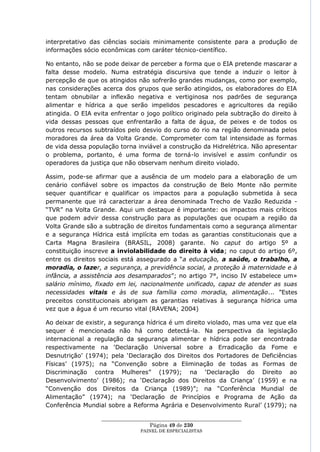 interpretativo das ciências sociais minimamente consistente para a produção de
informações sócio econômicas com caráter técnico-científico.

No entanto, não se pode deixar de perceber a forma que o EIA pretende mascarar a
falta desse modelo. Numa estratégia discursiva que tende a induzir o leitor à
percepção de que os atingidos não sofrerão grandes mudanças, como por exemplo,
nas considerações acerca dos grupos que serão atingidos, os elaboradores do EIA
tentam obnubilar a inflexão negativa e vertiginosa nos padrões de segurança
alimentar e hídrica a que serão impelidos pescadores e agricultores da região
atingida. O EIA evita enfrentar o jogo político originado pela subtração do direito à
vida dessas pessoas que enfrentarão a falta de água, de peixes e de todos os
outros recursos subtraídos pelo desvio do curso do rio na região denominada pelos
moradores da área da Volta Grande. Comprometer com tal intensidade as formas
de vida dessa população torna inviável a construção da Hidrelétrica. Não apresentar
o problema, portanto, é uma forma de torná-lo invisível e assim confundir os
operadores da justiça que não observam nenhum direito violado.

Assim, pode-se afirmar que a ausência de um modelo para a elaboração de um
cenário confiável sobre os impactos da construção de Belo Monte não permite
sequer quantificar e qualificar os impactos para a população submetida à seca
permanente que irá caracterizar a área denominada Trecho de Vazão Reduzida -
―TVR‖ na Volta Grande. Aqui um destaque é importante: os impactos mais críticos
que podem advir dessa construção para as populações que ocupam a região da
Volta Grande são a subtração de direitos fundamentais como a segurança alimentar
e a segurança Hídrica está implícita em todas as garantias constitucionais que a
Carta Magna Brasileira (BRASIL, 2008) garante. No caput do artigo 5º a
constituição inscreve a inviolabilidade do direito à vida; no caput do artigo 6º,
entre os direitos sociais está assegurado a ―a educação, a saúde, o trabalho, a
moradia, o lazer, a segurança, a previdência social, a proteção à maternidade e à
infância, a assistência aos desamparados‖; no artigo 7°, inciso IV estabelece um»
salário mínimo, fixado em lei, nacionalmente unificado, capaz de atender as suas
necessidades vitais e às de sua família como moradia, alimentação... ‖Estes
preceitos constitucionais abrigam as garantias relativas à segurança hídrica uma
vez que a água é um recurso vital (RAVENA; 2004)

Ao deixar de existir, a segurança hídrica é um direito violado, mas uma vez que ela
sequer é mencionada não há como detectá-la. Na perspectiva da legislação
internacional a regulação da segurança alimentar e hídrica pode ser encontrada
respectivamente na ‗Declaração Universal sobre a Erradicação da Fome e
Desnutrição‘ (1974); pela ‗Declaração dos Direitos dos Portadores de Deficiências
Físicas‘ (1975); na ―Convenção sobre a Eliminação de todas as Formas de
Discriminação contra Mulheres‖ (1979); na ‗Declaração do Direito ao
Desenvolvimento‘ (1986); na ‗Declaração dos Direitos da Criança‘ (1959) e na
―Convenção dos Direitos da Criança (1989)‖; na ―Conferência Mundial de
Alimentação‖ (1974); na ‗Declaração de Princípios e Programa de Ação da
Conferência Mundial sobre a Reforma Agrária e Desenvolvimento Rural‘ (1979); na

                  ____________________________________________________
                                    Página 49 de 230
                                PAINEL DE ESPEC IALISTAS
 
