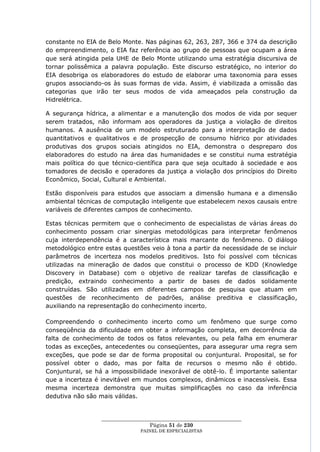constante no EIA de Belo Monte. Nas páginas 62, 263, 287, 366 e 374 da descrição
do empreendimento, o EIA faz referência ao grupo de pessoas que ocupam a área
que será atingida pela UHE de Belo Monte utilizando uma estratégia discursiva de
tornar polissêmica a palavra população. Este discurso estratégico, no interior do
EIA desobriga os elaboradores do estudo de elaborar uma taxonomia para esses
grupos associando-os às suas formas de vida. Assim, é viabilizada a omissão das
categorias que irão ter seus modos de vida ameaçados pela construção da
Hidrelétrica.

A segurança hídrica, a alimentar e a manutenção dos modos de vida por sequer
serem tratados, não informam aos operadores da justiça a violação de direitos
humanos. A ausência de um modelo estruturado para a interpretação de dados
quantitativos e qualitativos e de prospecção de consumo hídrico por atividades
produtivas dos grupos sociais atingidos no EIA, demonstra o despreparo dos
elaboradores do estudo na área das humanidades e se constitui numa estratégia
mais política do que técnico-científica para que seja ocultado à sociedade e aos
tomadores de decisão e operadores da justiça a violação dos princípios do Direito
Econômico, Social, Cultural e Ambiental.

Estão disponíveis para estudos que associam a dimensão humana e a dimensão
ambiental técnicas de computação inteligente que estabelecem nexos causais entre
variáveis de diferentes campos de conhecimento.

Estas técnicas permitem que o conhecimento de especialistas de várias áreas do
conhecimento possam criar sinergias metodológicas para interpretar fenômenos
cuja interdependência é a característica mais marcante do fenômeno. O diálogo
metodológico entre estas questões veio à tona a partir da necessidade de se incluir
parâmetros de incerteza nos modelos preditivos. Isto foi possível com técnicas
utilizadas na mineração de dados que constitui o processo de KDD (Knowledge
Discovery in Database) com o objetivo de realizar tarefas de classificação e
predição, extraindo conhecimento a partir de bases de dados solidamente
construídas. São utilizadas em diferentes campos de pesquisa que atuam em
questões de reconhecimento de padrões, análise preditiva e classificação,
auxiliando na representação do conhecimento incerto.

Compreendendo o conhecimento incerto como um fenômeno que surge como
conseqüência da dificuldade em obter a informação completa, em decorrência da
falta de conhecimento de todos os fatos relevantes, ou pela falha em enumerar
todas as exceções, antecedentes ou conseqüentes, para assegurar uma regra sem
exceções, que pode se dar de forma proposital ou conjuntural. Proposital, se for
possível obter o dado, mas por falta de recursos o mesmo não é obtido.
Conjuntural, se há a impossibilidade inexorável de obtê-lo. É importante salientar
que a incerteza é inevitável em mundos complexos, dinâmicos e inacessíveis. Essa
mesma incerteza demonstra que muitas simplificações no caso da inferência
dedutiva não são mais válidas.


                  ____________________________________________________
                                    Página 51 de 230
                                PAINEL DE ESPEC IALISTAS
 
