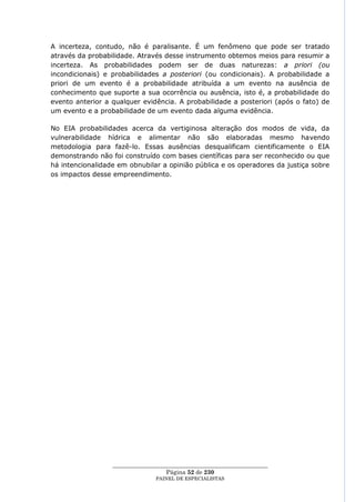 A incerteza, contudo, não é paralisante. É um fenômeno que pode ser tratado
através da probabilidade. Através desse instrumento obtemos meios para resumir a
incerteza. As probabilidades podem ser de duas naturezas: a priori (ou
incondicionais) e probabilidades a posteriori (ou condicionais). A probabilidade a
priori de um evento é a probabilidade atribuída a um evento na ausência de
conhecimento que suporte a sua ocorrência ou ausência, isto é, a probabilidade do
evento anterior a qualquer evidência. A probabilidade a posteriori (após o fato) de
um evento e a probabilidade de um evento dada alguma evidência.

No EIA probabilidades acerca da vertiginosa alteração dos modos de vida, da
vulnerabilidade hídrica e alimentar não são elaboradas mesmo havendo
metodologia para fazê-lo. Essas ausências desqualificam cientificamente o EIA
demonstrando não foi construído com bases científicas para ser reconhecido ou que
há intencionalidade em obnubilar a opinião pública e os operadores da justiça sobre
os impactos desse empreendimento.




                  ____________________________________________________
                                    Página 52 de 230
                                PAINEL DE ESPEC IALISTAS
 