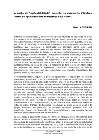A noção de “sustentabilidade” presente no documento intitulado
“RIMA do Aproveitamento Hidrelétrico Belo Monte”




                                                                    Henri ACSELRAD



O termo ―sustentabilidade‖, embora de uso pouco difundido na sociedade em geral
e a despeito de ser definido com pouquíssima clareza, mesmo em seus usos pela
linguagem técnica, é largamente mencionado no documento em questão. Trata-se,
por certo, de um esforço vocabular para apresentar a enorme transformação sócio-
ecológica que representa a construção da barragem como uma ação
ambientalmente benigna, capaz de ser descrita por uma terminologia cara a
ambientalistas, instituições do Estado e organismos multilaterais que se deram por
missão proteger ―o meio ambiente‖. Precavendo-se contra as críticas já previstas e
catalisando o aprendizado de décadas de desastres sociais e ambientais
reconhecidamente provocados por hidrelétricas, certos grupos de técnicos e
comunicadores que trabalham para o setor elétrico dedicaram-se a sistematizar
cuidadosamente, ao longo do tempo, o repertório de termos que acreditam poder
ser evocados de forma a apresentar ―respostas‖ antecipadas às criticas
historicamente recorrentes que são endereçadas aos impactos indesejáveis das
grandes obras do setor elétrico.

A ―sustentabilidade‖, segundo o glossário apresentado à página 196 do referido
documento, é definida como ―a continuidade dos aspectos econômicos, sociais,
culturais e ambientais da sociedade humana‖. Ora, em se tratando da ―sociedade
humana‖ em seu sentido amplo, o impacto de uma barragem só poderia ser medido
no longo prazo, e assim mesmo, como uma pequena parte contribuinte de todo um
modelo de apropriação do espaço, de ecossistemas e de fluxos de matéria energia -
modelo este, segundo indicam pesquisas científicas, capaz de alterar a resiliência
dos sistemas terrestres. Mas se, ao contrário, falarmos da continuidade de grupos
sociais específicos e localizados, grandes barragens como a de Belo Monte
constituem um objeto técnico de conhecido e indiscutível poder de ruptura de
continuidades – da continuidade de rios, por suposto, mas também de modos de
vida, de cadeias tróficas, de dinâmicas reprodutivas de seres vivos em geral e de
grupos humanos, em particular. As grandes barragens, portanto, são, por
excelência, fatores de destruição da ―sustentabilidade‖, nos próprios termos
definidos pelo glossário do RIMA de Belo Monte.

Apesar disso, o documento intitulado ―RIMA do Aproveitamento Hidrelétrico Belo
Monte‖ afirma a pretensão do empreendedor ―contribuir com o investimento em
alternativas de sustentabilidade econômica, social e ambiental para as populações
que tiverem suas atividades afetadas‖ (p. 161). Ora, a continuidade a que a noção
de sustentabilidade se refere não é, ao contrário do que sustenta o documento do
                  ____________________________________________________
                                    Página 53 de 230
                                PAINEL DE ESPEC IALISTAS
 