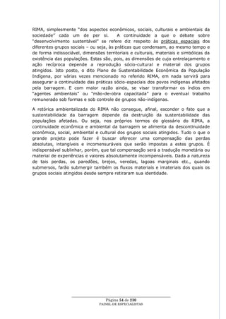 RIMA, simplesmente ―dos aspectos econômicos, sociais, culturais e ambientais da
sociedade‖ cada um de per si.            A continuidade a que o debate sobre
―desenvolvimento sustentável‖ se refere diz respeito às práticas espaciais dos
diferentes grupos sociais – ou seja, às práticas que condensam, ao mesmo tempo e
de forma indissociável, dimensões territoriais e culturais, materiais e simbólicas da
existência das populações. Estas são, pois, as dimensões de cujo entrelaçamento e
ação recíproca depende a reprodução sócio-cultural e material dos grupos
atingidos. Isto posto, o dito Plano de Sustentabilidade Econômica da População
Indígena, por várias vezes mencionado no referido RIMA, em nada servirá para
assegurar a continuidade das práticas sócio-espaciais dos povos indígenas afetados
pela barragem. E com maior razão ainda, se visar transformar os índios em
―agentes ambientais‖ ou ―mão-de-obra capacitada‖ para o eventual trabalho
remunerado sob formas e sob controle de grupos não-indígenas.

A retórica ambientalizada do RIMA não consegue, afinal, esconder o fato que a
sustentabilidade da barragem depende da destruição da sustentabilidade das
populações afetadas. Ou seja, nos próprios termos do glossário do RIMA, a
continuidade econômica e ambiental da barragem se alimenta da descontinuidade
econômica, social, ambiental e cultural dos grupos sociais atingidos. Tudo o que o
grande projeto pode fazer é buscar oferecer uma compensação das perdas
absolutas, intangíveis e incomensuráveis que serão impostas a estes grupos. É
indispensável sublinhar, porém, que tal compensação será a tradução monetária ou
material de experiências e valores absolutamente incompensáveis. Dada a natureza
de tais perdas, os paredões, brejos, veredas, lagoas marginais etc., quando
submersos, farão submergir também os fluxos materiais e imateriais dos quais os
grupos sociais atingidos desde sempre retiraram sua identidade.




                  ____________________________________________________
                                    Página 54 de 230
                                PAINEL DE ESPEC IALISTAS
 