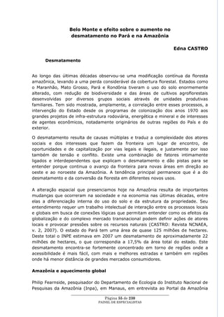 Belo Monte e efeito sobre o aumento no
                 desmatamento no Pará e na Amazônia

                                                                         Edna CASTRO

      Desmatamento


Ao longo das últimas décadas observou-se uma modificação contínua da floresta
amazônica, levando a uma perda considerável da cobertura florestal. Estados como
o Maranhão, Mato Grosso, Pará e Rondônia tiveram o uso do solo enormemente
alterado, com redução de biodiversidade e das áreas de cultivos agroflorestais
desenvolvidas por diversos grupos sociais através de unidades produtivas
familiares. Tem sido mostrada, amplamente, a correlação entre esses processos, a
intervenção do Estado desde os programas de colonização dos anos 1970 aos
grandes projetos de infra-estrutura rodoviária, energética e mineral e de interesses
de agentes econômicos, notadamente originários de outras regiões do País e do
exterior.

O desmatamento resulta de causas múltiplas e traduz a complexidade dos atores
sociais e dos interesses que fazem da fronteira um lugar de encontro, de
oportunidades e de capitalização por vias legais e ilegais, e justamente por isso
também de tensão e conflito. Existe uma combinação de fatores intimamente
ligados e interdependentes que explicam o desmatamento e dão pistas para se
entender porque continua o avanço da fronteira para novas áreas em direção ao
oeste e ao noroeste da Amazônia. A tendência principal permanece que é a do
desmatamento e da conversão da floresta em diferentes novos usos.

A alteração espacial que presenciamos hoje na Amazônia resulta de importantes
mudanças que ocorreram na sociedade e na economia nas últimas décadas, entre
elas a diferenciação interna do uso do solo e da estrutura da propriedade. Seu
entendimento requer um trabalho intelectual de interação entre os processos locais
e globais em busca de conexões lógicas que permitam entender como os efeitos da
globalização e do complexo mercado transnacional podem definir ações de atores
locais e provocar pressões sobre os recursos naturais (CASTRO: Revista NCNAEA,
v. 2, 2007). O estado do Pará tem uma área de quase 125 milhões de hectares.
Deste total o INPE estimava em 2007 um desmatamento de aproximadamente 22
milhões de hectares, o que correspondia a 17,5% da área total do estado. Este
desmatamento encontra-se fortemente concentrado em torno de regiões onde a
acessibilidade é mais fácil, com mais e melhores estradas e também em regiões
onde há menor distância de grandes mercados consumidores.

Amazônia e aquecimento global

Philip Fearnside, pesquisador do Departamento de Ecologia do Instituto Nacional de
Pesquisas da Amazônia (Inpa), em Manaus, em entrevista ao Portal da Amazônia
                  ____________________________________________________
                                    Página 55 de 230
                                PAINEL DE ESPEC IALISTAS
 