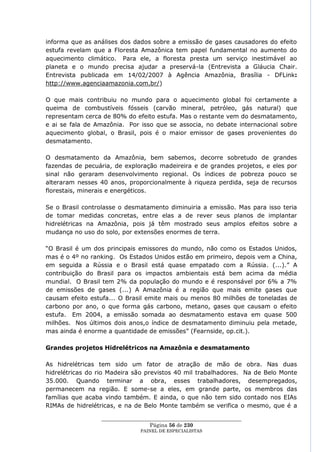 informa que as análises dos dados sobre a emissão de gases causadores do efeito
estufa revelam que a Floresta Amazônica tem papel fundamental no aumento do
aquecimento climático. Para ele, a floresta presta um serviço inestimável ao
planeta e o mundo precisa ajudar a preservá-la (Entrevista a Gláucia Chair.
Entrevista publicada em 14/02/2007 à Agência Amazônia, Brasília - DFLink:
http://www.agenciaamazonia.com.br/)

O que mais contribuiu no mundo para o aquecimento global foi certamente a
queima de combustíveis fósseis (carvão mineral, petróleo, gás natural) que
representam cerca de 80% do efeito estufa. Mas o restante vem do desmatamento,
e ai se fala de Amazônia. Por isso que se associa, no debate internacional sobre
aquecimento global, o Brasil, pois é o maior emissor de gases provenientes do
desmatamento.

O desmatamento da Amazônia, bem sabemos, decorre sobretudo de grandes
fazendas de pecuária, de exploração madeireira e de grandes projetos, e eles por
sinal não geraram desenvolvimento regional. Os índices de pobreza pouco se
alteraram nesses 40 anos, proporcionalmente à riqueza perdida, seja de recursos
florestais, minerais e energéticos.

Se o Brasil controlasse o desmatamento diminuiria a emissão. Mas para isso teria
de tomar medidas concretas, entre elas a de rever seus planos de implantar
hidrelétricas na Amazônia, pois já têm mostrado seus amplos efeitos sobre a
mudança no uso do solo, por extensões enormes de terra.

―O Brasil é um dos principais emissores do mundo, não como os Estados Unidos,
mas é o 4º no ranking. Os Estados Unidos estão em primeiro, depois vem a China,
em seguida a Rússia e o Brasil está quase empatado com a Rússia. (...).‖ A
contribuição do Brasil para os impactos ambientais está bem acima da média
mundial. O Brasil tem 2% da população do mundo e é responsável por 6% a 7%
de emissões de gases (...) A Amazônia é a região que mais emite gases que
causam efeito estufa... O Brasil emite mais ou menos 80 milhões de toneladas de
carbono por ano, o que forma gás carbono, metano, gases que causam o efeito
estufa. Em 2004, a emissão somada ao desmatamento estava em quase 500
milhões. Nos últimos dois anos,o índice de desmatamento diminuiu pela metade,
mas ainda é enorme a quantidade de emissões‖ (Fearnside, op.cit.).

Grandes projetos Hidrelétricos na Amazônia e desmatamento

As hidrelétricas tem sido um fator de atração de mão de obra. Nas duas
hidrelétricas do rio Madeira são previstos 40 mil trabalhadores. Na de Belo Monte
35.000. Quando terminar a obra, esses trabalhadores, desempregados,
permanecem na região. E some-se a eles, em grande parte, os membros das
famílias que acaba vindo também. E ainda, o que não tem sido contado nos EIAs
RIMAs de hidrelétricas, e na de Belo Monte também se verifica o mesmo, que é a

                 ____________________________________________________
                                   Página 56 de 230
                               PAINEL DE ESPEC IALISTAS
 