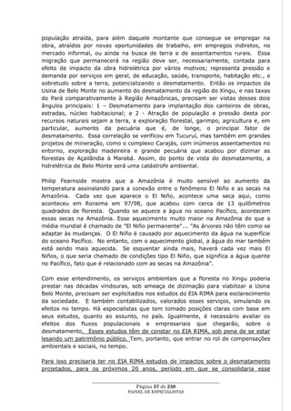 população atraída, para além daquele montante que consegue se empregar na
obra, atraídos por novas oportunidades de trabalho, em empregos indiretos, no
mercado informal, ou ainda na busca de terra e de assentamentos rurais. Essa
migração que permanecerá na região deve ser, necessariamente, contada para
efeito de impacto da obra hidrelétrica por vários motivos; representa pressão e
demanda por serviços em geral, de educação, saúde, transporte, habitação etc., e
sobretudo sobre a terra, potencializando o desmatamento. Então os impactos da
Usina de Belo Monte no aumento do desmatamento da região do Xingu, e nas taxas
do Pará comparativamente à Região Amazônicas, precisam ser vistas desses dois
ângulos principais: 1 – Desmatamento para implantação dos canteiros de obras,
estradas, núcleo habitacional; e 2 - Atração de população e pressão desta por
recursos naturais sejam a terra, a exploração florestal, garimpo, agricultura e, em
particular, aumento da pecuária que é, de longe, o principal fator de
desmatamento. Essa correlação se verificou em Tucuruí, mas também em grandes
projetos de mineração, como o complexo Carajás, com inúmeros assentamentos no
entorno, exploração madeireira e grande pecuária que acabou por dizimar as
florestas de Açailândia à Marabá. Assim, do ponto de vista do desmatamento, a
hidrelétrica de Belo Monte será uma catástrofe ambiental.

Philip Fearnside mostra que a Amazônia é muito sensível ao aumento da
temperatura assinalando para a conexão entre o fenômeno El Niño e as secas na
Amazônia. Cada vez que aparece o El Niño, acontece uma seca aqui, como
aconteceu em Roraima em 97/98, que acabou com cerca de 13 quilômetros
quadrados de floresta. Quando se aquece a água no oceano Pacífico, acontecem
essas secas na Amazônia. Esse aquecimento muito maior na Amazônia do que a
média mundial é chamado de "El Niño permanente"... ‖As árvores não têm como se
adaptar às mudanças. O El Niño é causado por aquecimento da água na superfície
do oceano Pacífico. No entanto, com o aquecimento global, a água do mar também
está sendo mais aquecida. Se esquentar ainda mais, haverá cada vez mais El
Niños, o que seria chamado de condições tipo El Niño, que significa a água quente
no Pacífico, fato que é relacionado com as secas na Amazônia‖.

Com esse entendimento, os serviços ambientais que a floresta no Xingu poderia
prestar nas décadas vindouras, sob ameaça de dizimação para viabilizar a Usina
Belo Monte, precisam ser explicitados nos estudos do EIA RIMA para esclarecimento
da sociedade. E também contabilizados, valorados esses serviços, simulando os
efeitos no tempo. Há especialistas que tem tomado posições claras com base em
seus estudos, quanto ao assunto, no país. Igualmente, é necessário avaliar os
efeitos dos fluxos populacionais e empresariais que chegarão, sobre o
desmatamento. Esses estudos têm de constar no EIA RIMA, sob pena de se estar
lesando um patrimônio público. Tem, portanto, que entrar no rol de compensações
ambientais e sociais, no tempo.

Para isso precisaria ter no EIA RIMA estudos de impactos sobre o desmatamento
projetados, para os próximos 20 anos, período em que se consolidaria esse

                  ____________________________________________________
                                    Página 57 de 230
                                PAINEL DE ESPEC IALISTAS
 