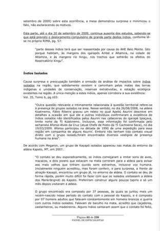 setembro de 2009) sobre esta ocorrência, a mesa demonstrou surpresa e minimizou o
fato, não esclarecendo os motivos.

Esta parte, até o dia 20 de setembro de 2009, continua ausente dos estudos, sabendo-se
que está previsto o deslocamento compulsório de grande parte destes índios, conforme lê-
se no próprio RIMA, pg. 57:


        ―parte desses índios terá que ser reassentada por causa do AHE Belo Monte. Isto
        porque habitam, às margens dos igarapés Ambé e Altamira, na cidade de
        Altamira, e às margens rio Xingu, nos trechos que sofrerão os efeitos do
        Reservatório Xingu‖.



Índios Isolados


Causa surpresa e preocupação também a omissão da análise de impactos sobre índios
isolados na região, que sabidamente existem e caminham pelas matas das terras
indígenas e unidades de conservação, reservas extrativistas, e estação ecológica
existentes na região. A única menção a estes índios, apenas corrobora a sua existência:
Vol. 35, Tomo 6, pg.103:

        ―Outra questão relevante e intimamente relacionada à questão territorial refere-se
        à presença de grupos isolados na área. Nesse sentido, no dia 26/08/2008, na aldeia
        Koatinemo, Fábio Ribeiro gravou um relato no qual Apebú Asuriní descreve em
        detalhes a ocasião em que ele e outros indivíduos confirmaram a existência de
        índios isolados não identificados pelos Asuriní nas cabeceiras do igarapé Ipiaçava,
        limite norte da TI Koatinemo. Inclusive, essa informação foi confirmada pelo
        sertanista Afonso Alves da Cruz (atual Chefe de Posto da TI Cachoeira Seca), no dia
        19/03/2009. Afonso participou na década de 1990 de uma expedição para essa
        região em companhia de alguns Asuriní. Embora não tenham tido contato visual
        direto com o grupo isolado,foram encontrados diversos vestígios de presença
        humana na área‖.

De acordo com Megaron, um grupo de Kayapó isolados apareceu nas matas do entorno da
aldeia Kapoto, MT, em 2007.

        ―O contato se deu esporadicamente, os índios começaram a imitar sons de aves,
        macacos, e dois jovens que estavam na mata correram para a aldeia para avisar
        aos mais velhos que tinham ouvido sons estranhos, inclusive voz humana.
        Inicialmente ninguém acreditou, mas foram conferir, e para surpresa, a frente de
        atração Kayapó, encontrou um grupo jê, no entorno da aldeia. O contato se deu de
        forma rápida, porém muito difícil foi fazer com que os isolados visitassem a aldeia
        dos Menkrãngnoti do Kapoto. Preferiram construir alguns poucos tapiris e só um
        mês depois visitaram a aldeia.

        O grupo encontrado era composto por 37 pessoas, às quais se juntou mais um
        recém-nascido nesse período do contato com o pessoal do Kapoto, e é composto
        por 07 homens adultos que falavam constantemente em homens brancos e guerra
        com outros índios isolados. Falavam de barulho na mata, acredito que caçadores,
        castanheiros, ou madeireiros. Alguns índios cantaram assim que o contato foi feito,

                   ____________________________________________________
                                     Página 62 de 230
                                  PAINEL DE ESPEC IALISTAS
 