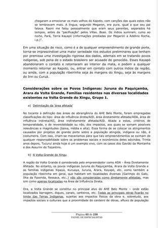 chegaram a emocionar os mais velhos do Kapoto, com canções das quais estes não
        se lembravam mais. A língua, segundo Megaron, era pura, igual a que seu pai
        falava. Raoni me falou pessoalmente que eram seus parentes, separados há
        tempos, antes da "pacificação" pelos Villas. Boas. Os índios sumiram, rumo ao
        norte, Pará, Terra Kayapó (informações prestadas por Megaron a Adelino Rocha,
        i.p.)‖.

Em uma situação de risco, como é a de qualquer empreendimento de grande porte,
torna-se imprescindível uma maior seriedade nos estudos preliminares que tenham
por premissa uma investigação rigorosa dos dados, ademais em se tratando povos
indígenas, sob pena de o estado brasileiro ser acusado de genocídio. Esses Kayapó
abandonaram o contato e retornaram ao interior da mata, e podem a qualquer
momento retornar ao Kapoto, ou, entrar em contato com outros índios da região,
ou ainda, com a população ribeirinha seja às margens do Xingu, seja às margens
do Iriri ou Curuá.


Considerações sobre os Povos Indígenas: Juruna do Paquiçamba,
Arara da Volta Grande, Famílias residentes nas diversas localidades
existentes na Volta Grande do Xingu, Grupo 1.

   a) Delimitação da ‗área afetada‘

No tocante à definição das áreas de abrangência do AHE Belo Monte, foram empregadas
classificações do tipo: área de influência direta/AID, área diretamente afetada/ADA, área de
influência indireta/AII, área indiretamente afetada/AID. Aliada a estas, critérios de
temporalidade, e de reversibilidade ou não, dos impactos, aos quais se somam possíveis
relevâncias e magnitudes (baixa, média e alta). Essa forma de se colocar os atingimentos
causados por projetos de grande porte sobre a população atingida, indígena ou não, é
costumeira. Com isso, criam-se mecanismos para que tais empreendimentos se eximam de
qualquer responsabilidade sobre os problemas sociais e econômicos deles advindos. Trinta
anos depois, Tucuruí ainda hoje é um exemplo vivo, com os casos dos Gavião da Montanha
e dos Assurini do Tocantins.

   b) A Volta Grande do Xingu

A região da Volta Grande é considerada pelo empreendedor como ADA - Área Diretamente
Afetada. No entanto, os povos indígenas Juruna do Paquiçamba, Arara da Volta Grande e
as famílias indígenas Xipaya, Kuruaya, Juruna, Arara, Kayapó, etc. como também a
população ribeirinha em geral, que habitam em localidades diversas (Garimpo do Galo,
Ilha da Fazenda, Ressaca, etc.,) não são consideradas como diretamente afetadas, mas
sim como apenas localizadas na Área de Influência Direta.

Ora, a Volta Grande se constitui no principal alvo do AHE Belo Monte – onde estão
localizados barragem, diques, canais, canteiros, etc. Todas as principais obras ficarão no
limite das Terras Indígenas, sujeitas aos impactos físicos da obra e, sobretudo, aos
impactos sociais e culturais que a proximidade do canteiro de obras, afluxo de população


                    ____________________________________________________
                                      Página 63 de 230
                                  PAINEL DE ESPEC IALISTAS
 