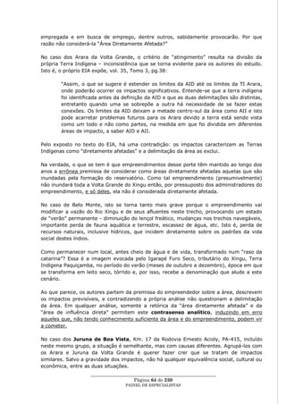 empregada e em busca de emprego, dentre outros, sabidamente provocarão. Por que
razão não considerá-la ―Área Diretamente Afetada?‖

No caso dos Arara da Volta Grande, o critério de ―atingimento‖ resulta na divisão da
própria Terra Indígena – inconsistência que se torna evidente para os autores do estudo.
Isto é, o próprio EIA expõe, vol. 35, Tomo 3, pg.38:

        ―Assim, o que se sugere é estender os limites da AID até os limites da TI Arara,
        onde poderão ocorrer os impactos significativos. Entende-se que a terra indígena
        foi identificada antes da definição da AID e que as duas delimitações são distintas,
        entretanto quando uma se sobrepõe a outra há necessidade de se fazer estas
        conexões. Os limites da AID deixam a metade centro-sul da área como AII e isto
        pode acarretar problemas futuros para os Arara devido a terra está sendo vista
        como um todo e não como partes, na medida em que foi dividida em diferentes
        áreas de impacto, a saber AID e AII.

Pelo exposto no texto do EIA, há uma contradição: os impactos caracterizam as Terras
Indígenas como ―diretamente afetadas‖ e a delimitação da área as exclui.

Na verdade, o que se tem é que empreendimentos desse porte têm mantido ao longo dos
anos a errônea premissa de considerar como áreas diretamente afetadas aquelas que são
inundadas pela formação do reservatório. Como tal empreendimento (presumivelmente)
não inundará toda a Volta Grande do Xingu então, por pressuposto dos administradores do
empreendimento, e só deles, ela não é considerada diretamente afetada.

No caso de Belo Monte, isto se torna tanto mais grave porque o empreendimento vai
modificar a vazão do Rio Xingu e de seus afluentes neste trecho, provocando um estado
de ―verão‖ permanente - diminuição do lençol freático, mudanças nos trechos navegáveis,
importante perda de fauna aquática e terrestre, escassez de água, etc. Isto é, perda de
recursos naturais, inclusive hídricos, que incidem diretamente sobre os padrões da vida
social destes índios.

Como permanecer num local, antes cheio de água e de vida, transformado num ―raso da
catarina‖? Essa é a imagem evocada pelo Igarapé Furo Seco, tributário do Xingu, Terra
Indígena Paquiçamba, no período do verão (meses de outubro a dezembro), época em que
se transforma em leito seco, tórrido e, por isso, recebe a denominação que alude a este
cenário.

Ao que parece, os autores partem da premissa do empreendedor sobre a área, descrevem
os impactos previsíveis, e contradizendo a própria análise não questionam a delimitação
da área. Em qualquer análise, somente a retórica da ―área diretamente afetada‖ e da
―área de influência direta‖ permitem este contrasenso analítico, induzindo em erro
aqueles que, não tendo conhecimento suficiente da área e do empreendimento, podem vir
a cometer.

No caso dos Juruna de Boa Vista, Km. 17 da Rodovia Ernesto Acioly, PA-415, incluído
neste mesmo grupo, a situação é semelhante, mas com causas diferentes. Agrupá-los com
os Arara e Juruna da Volta Grande é querer fazer crer que se tratam de impactos
similares. Salvo a gravidade dos impactos, não há qualquer equivalência social, cultural ou
econômica, entre as duas situações.
                    ____________________________________________________
                                      Página 64 de 230
                                  PAINEL DE ESPEC IALISTAS
 