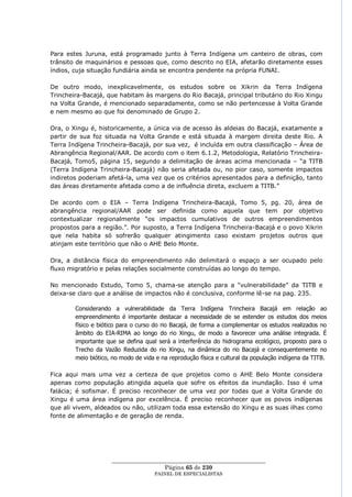 Para estes Juruna, está programado junto à Terra Indígena um canteiro de obras, com
trânsito de maquinários e pessoas que, como descrito no EIA, afetarão diretamente esses
índios, cuja situação fundiária ainda se encontra pendente na própria FUNAI.

De outro modo, inexplicavelmente, os estudos sobre os Xikrin da Terra Indígena
Trincheira-Bacajá, que habitam às margens do Rio Bacajá, principal tributário do Rio Xingu
na Volta Grande, é mencionado separadamente, como se não pertencesse à Volta Grande
e nem mesmo ao que foi denominado de Grupo 2.

Ora, o Xingu é, historicamente, a única via de acesso às aldeias do Bacajá, exatamente a
partir de sua foz situada na Volta Grande e está situada à margem direita deste Rio. A
Terra Indígena Trincheira-Bacajá, por sua vez, é incluída em outra classificação – Área de
Abrangência Regional/AAR. De acordo com o item 6.1.2, Metodologia, Relatório Trincheira-
Bacajá, Tomo5, página 15, segundo a delimitação de áreas acima mencionada – ―a TITB
(Terra Indígena Trincheira-Bacajá) não seria afetada ou, no pior caso, somente impactos
indiretos poderiam afetá-la, uma vez que os critérios apresentados para a definição, tanto
das áreas diretamente afetada como a de influência direta, excluem a TITB.‖

De acordo com o EIA – Terra Indígena Trincheira-Bacajá, Tomo 5, pg. 20, área de
abrangência regional/AAR pode ser definida como aquela que tem por objetivo
contextualizar regionalmente ―os impactos cumulativos de outros empreendimentos
propostos para a região.‖. Por suposto, a Terra Indígena Trincheira-Bacajá e o povo Xikrin
que nela habita só sofrerão qualquer atingimento caso existam projetos outros que
atinjam este território que não o AHE Belo Monte.

Ora, a distância física do empreendimento não delimitará o espaço a ser ocupado pelo
fluxo migratório e pelas relações socialmente construídas ao longo do tempo.

No mencionado Estudo, Tomo 5, chama-se atenção para a ―vulnerabilidade‖ da TITB e
deixa-se claro que a análise de impactos não é conclusiva, conforme lê-se na pag. 235.

        Considerando a vulnerabilidade da Terra Indígena Trincheira Bacajá em relação ao
        empreendimento é importante destacar a necessidade de se estender os estudos dos meios
        físico e biótico para o curso do rio Bacajá, de forma a complementar os estudos realizados no
        âmbito do EIA-RIMA ao longo do rio Xingu, de modo a favorecer uma análise integrada. É
        importante que se defina qual será a interferência do hidrograma ecológico, proposto para o
        Trecho da Vazão Reduzida do rio Xingu, na dinâmica do rio Bacajá e consequentemente no
        meio biótico, no modo de vida e na reprodução física e cultural da população indígena da TITB.

Fica aqui mais uma vez a certeza de que projetos como o AHE Belo Monte considera
apenas como população atingida aquela que sofre os efeitos da inundação. Isso é uma
falácia; é sofismar. É preciso reconhecer de uma vez por todas que a Volta Grande do
Xingu é uma área indígena por excelência. É preciso reconhecer que os povos indígenas
que ali vivem, aldeados ou não, utilizam toda essa extensão do Xingu e as suas ilhas como
fonte de alimentação e de geração de renda.




                     ____________________________________________________
                                       Página 65 de 230
                                     PAINEL DE ESPEC IALISTAS
 