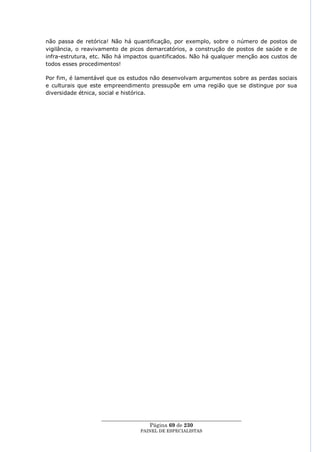não passa de retórica! Não há quantificação, por exemplo, sobre o número de postos de
vigilância, o reavivamento de picos demarcatórios, a construção de postos de saúde e de
infra-estrutura, etc. Não há impactos quantificados. Não há qualquer menção aos custos de
todos esses procedimentos!

Por fim, é lamentável que os estudos não desenvolvam argumentos sobre as perdas sociais
e culturais que este empreendimento pressupõe em uma região que se distingue por sua
diversidade étnica, social e histórica.




                   ____________________________________________________
                                     Página 69 de 230
                                 PAINEL DE ESPEC IALISTAS
 