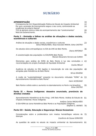 SUMÁRIO

APRESENTAÇÃO                                                                       10
 Cronograma da (In) Disponibilização Pública do Estudo de Impacto Ambiental        12
 Por que o processo de licenciamento seguiu o seu curso, contrariando as           14
 exigências do próprio Ibama?
 TCU já alertara contra a falta de acompanhamento das ―condicionantes‖             20
 Nota de Esclarecimento                                                            21

Parte I - Omissão e falhas na análise de situações e dados sociais,
econômicos e culturais

  Análise de situações e dados sociais, econômicos e culturais                     23
                           Sônia MAGALHÃES; Rosa Acevedo MARIN; Edna CASTRO

  Os estudos sócio-antropológicos no EIA da UHE de Belo Monte.                     36
                                                                  Diana ANTONAZ

  A caracterização das populações no EIA/RIMA Belo Monte                           40
                                            Manoel Alexandre Ferreira da CUNHA

  Elementos para análise do RIMA de Belo Monte à luz das conclusões e              43
  recomendações do projeto Avaliação de Equidade Ambiental
                                                           Cecília MELLO

  Ausência de estudos no EIA ligados à manutenção da vida das populações           48
  atingidas pela Hidrelétrica de Belo Monte
                                                           Nírvia RAVENA

  A noção de ―sustentabilidade‖ presente no documento intitulado ―RIMA‖ do         53
  Aproveitamento Hidrelétrico Belo Monte‖
                                                            Henri ACSELRAD

  Belo Monte e efeito sobre o aumento no desmatamento no Pará e na Amazônia        55
                                                                 Edna CASTRO

Parte II – Povos Indígenas: desastre anunciado, prenúncio de
direitos violados

  Aproveitamento Hidrelétrico do Rio Xingu. UHE Belo Monte. Análise do Estudo de   61
  Impacto Ambiental. Povos Indígenas
                                                      Antônio Carlos MAGALHÃES
  O EIA-RIMA da Usina Hidrelétrica Belo Monte e as Populações Indígenas
                                                              Stephen G. BAINES    70

Parte III - Saúde, Educação e Segurança: Riscos Excessivos

  Considerações sobre a problemática com insetos hematófagos vetores de            75
  doenças
                                              Inocêncio de Sousa GORAYEB

  As questões de saúde no estudo de impacto ambiental do Aproveitamento            81
                  ____________________________________________________
                                    Página 7 de 230
                                PAINEL DE ESPEC IALISTAS
 