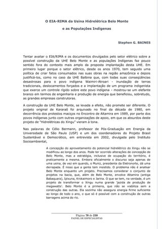 O EIA-RIMA da Usina Hidrelétrica Belo Monte

                         e as Populações Indígenas



                                                                  Stephen G. BAINES



Tentar avaliar o EIA/RIMA e os documentos divulgados pelo setor elétrico sobre a
possível construção da UHE Belo Monte e as populações Indígenas faz pouco
sentido fora do contexto mais amplo da proposta implantação desta UHE. Em
primeiro lugar porque o setor elétrico, desde os anos 1970, tem seguido uma
política de criar fatos consumados nas suas obras na região amazônica e depois
justificá-los, como no caso da UHE Balbina que, com todas suas conseqüências
desastrosas para o povo indígena Waimiri-Atroari - inundação de terras
tradicionais, deslocamentos forçados e a implantação de um programa indigenista
que exerce um controle rígido sobre este povo indígena - mostrou-se um elefante
branco em termos de engenharia e produção de energia que beneficiou, sobretudo,
as grandes empresas construtoras.

A construção da UHE Belo Monte, se levada a efeito, não promete ser diferente. O
projeto original de Kararaô foi arquivado no final da década de 1980, em
decorrência dos protestos maciços no Encontro de Altamira em 1989, por parte dos
povos indígenas junto com outras organizações de apoio, em que os absurdos deste
projeto de ―Hidrelétricas do Xingu‖ vieram à tona.

Nas palavras de Célio Bermann, professor de Pós-Graduação em Energia da
Universidade de São Paulo (USP) e um dos coordenadores do Projeto Brasil
Sustentável e Democrático, em entrevista em 2002, divulgada pelo Instituto
Socioambiental,

              A concepção do aproveitamento do potencial hidrelétrico do Xingu não se
              modificou ao longo dos anos. Pode ter ocorrido alterações de concepção de
              Belo Monte, mas a estratégia, inclusive de ocupação do território, é
              praticamente a mesma. Embora oficialmente o discurso seja apenas de
              uma usina, de vez em quando, o Muniz, presidente da Eletronorte, dá uma
              derrapada. É nisso que a gente tem insistido. O problema não é analisar
              Belo Monte enquanto um projeto. Precisamos considerar o conjunto de
              projetos na bacia, que, além de Belo Monte, envolve Altamira (antiga
              Babaquara), Ipixuna, Krokaimoro e Jarina. O que se tem, na verdade, é um
              projeto de transformar o Xingu numa grande 'jazida de produção de
              megawatts'. Belo Monte é a primeira, que não se viabiliza sem a
              construção das outras. Ela sozinha não assegura energia firme suficiente
              ao longo de todo o ano, o que só é possível com a construção de outras
              barragens acima do rio.




                 ____________________________________________________
                                   Página 70 de 230
                               PAINEL DE ESPEC IALISTAS
 