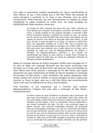 Com todos os argumentos recentes apresentados por alguns representantes do
setor elétrico, de que o novo projeto para a UHE Belo Monte não precisará de
outras barragens a montante no rio Xingu e seus afluentes, para seu pleno
funcionamento, Philip Fearnside, que vem acompanhando os impactos da Usinas
Hidrelétricas na região amazônica há muitos anos, em artigo divulgado em
09/09/2009 para Globo Amazônia, afirma que:

              As versões de 2002, diferente dos planos dos anos 1980, excluíram do
              texto cálculos que incluíssem as barragens a montante. No entanto, o texto
              incluiu a menção explícita de que qualquer barragem a montante a Belo
              Monte aumentaria bastante a produção de energia da usina. Os autores
              dos 36 volumes do atual EIA-RIMA não mencionaram este detalhe, que diz
              respeito ao assunto mais básico da discussão sobre Belo Monte: se esta
              seria, de fato, a única barragem no rio Xingu. Os planos em 2002 foram
              para uma capacidade instalada de 11.181,3 MW, mas no próximo ano
              foram consideradas configurações da barragem com 5.500, 5.900 e 7.500
              MW, para serem mais razoáveis com a vazão natural do rio Xingu, sem a
              regulação da vazão por meio de Babaquara/Altamira. No entanto, a
              barragem de Babaquara/Altamira continuou a ser incluída em
              apresentações dos planos do setor elétrico, e verbas foram incluídas no
              orçamento federal de 2005 para um estudo de viabilidade melhorado da
              barragem de Altamira/Babaquara.

Apesar do Conselho Nacional de Política Energética (CNPE) haver divulgado em 17
de julho de 2008 uma resolução afirmando que não seriam construídas mais
barragens no rio Xingu, além de Belo Monte, esta pode ser mais uma estratégia do
setor elétrico para tentar apressar a aprovação da AH Belo Monte, para depois
argumentar que após investimentos de bilhões de reais já realizados na construção
da barragem de Belo Monte, o setor hidrelétrico não poderia desperdiçar tanto
dinheiro público sem construir também as outras barragens do plano original para
controlar os fluxos de água, para que a UHE Belo Monte seja economicamente
viável e não mais um elefante branco como a UHE de Balbina.

Frisa Fearnside, na sua prognóstica, que o momento para construir
Babaquara/Altamira ―chegaria sete anos após a construção de Belo Monte‖,
acrescentando que:

              A história recente do setor hidrelétrico na Amazônia não é promissora. Há
              dois casos documentados em que as autoridades desse setor dizem não
              dar continuidade a determinada obra devido ao impacto ambiental, mas na
              realidade, quando chegou a hora no cronograma, fizeram exatamente o
              que haviam prometidos não fazer. De fato, o que aconteceu seguiu os
              planos originais, sem nenhuma modificação resultante das promessas
              feitas por preocupações ambientais. Um caso foi o enchimento de Balbina,
              que era para permanecer durante vários anos na cota de 46 metros acima
              do nível do mar, mas foi diretamente enchido, além da cota originalmente
              prevista de 50 metros. O outro caso foi Tucuruí-II, onde a construção foi
              iniciada em 1998, sem um EIA-RIMA, baseado no argumento (duvidoso) de
              que sua construção não ocasionaria impacto ambiental, por não aumentar

                 ____________________________________________________
                                   Página 71 de 230
                               PAINEL DE ESPEC IALISTAS
 
