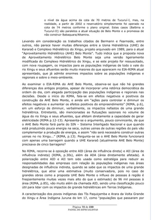 o nível da água acima da cota de 70 metros de Tucuruí-I, mas, na
               realidade, a partir de 2002 o reservatório simplesmente foi operado na
               cota de 74 metros conforme o plano original. Estes casos (Balbina e
               Tucuruí-II) são paralelos a atual situação de Belo Monte e a promessa de
               não construir Babaquara/Altamira.

Levando em consideração os trabalhos citados de Bermann e Fearnside, entre
outros, não parece haver muitas diferenças entre a Usina Hidrelétrica (UHE) de
Kararaô e Complexo Hidrelétrico do Xingu, projeto arquivado em 1989, para o atual
―Aproveitamento Hidrelétrico (AHE) Belo Monte‖. Tudo indica que a proposta nova
de Aproveitamento Hidrelétrico Belo Monte seja uma versão ligeiramente
modificada do Complexo Hidrelétrico do Xingu, e se este projeto for ressuscitado,
com nova roupagem, os impactos para as populações indígenas de todo o vale do
rio Xingu e seus afluentes serão muito maiores do que aparecem no EIA-RIMA atual
apresentado, que já admite enormes impactos sobre as populações indígenas e
regionais e sobre o meio-ambiente.

Ao examinar o EIA-RIMA do AHE Belo Monte, observa-se que não há grandes
diferenças dos antigos projetos, apesar de incorporar uma retórica democrática da
ordem do dia, com alegada participação das populações indígenas e regionais nas
decisões. Desde o início do RIMA, fala-se em efeitos negativos e positivos da
construção da AHE Belo Monte, e ainda em ―ações para controlar e diminuir os
efeitos negativos e aumentar os efeitos positivos do empreendimento‖ (RIMA, p.6),
em um esforço de diminuir, verbalmente, os impactos nefastos de uma grande
hidrelétrica. Entretanto, são mencionadas as flutuações sazonais no volume de
água do rio Xingu e seus afluentes, que afetam diretamente a capacidade de gerar
eletricidade (RIMA p.12-13). Apresenta-se o argumento, pouco convincente, de que
o AHE Belo Monte fará parte do SIN – Sistema Interligado Nacional e que quando
está produzindo pouca energia na seca, outras usinas de outras regiões do país vão
complementar a produção de energia, e assim ―não será necessário construir outras
usinas no rio Xingu...‖ (RIMA, p.13). Pergunta-se se o AHE Belo Monte funcionará
com apenas uma barragem quando a UHE Kararaô (atualmente AHE Belo Monte)
precisava de cinco barragens?

No RIMA, recorre-se à oposição entre AID (área de influência direta) e AII (área de
influência indireta) (RIMA, p.30s), além da ADA (área diretamente afetada). A
polarização entre AID e AII tem sido usada como estratégia para reduzir as
responsabilidades das empresas com relação às populações indígenas nas áreas
designadas de influência indireta, quando se sabe que os impactos de uma grande
hidrelétrica, que atrai uma estimativa (muito conservadora, pois no caso de
grandes obras como a proposta UHE Belo Monte o influxo de pessoas à região é
freqüentemente muitas vezes mais alto do que o estimado) de 96 mil pessoas à
área (RIMA, p.85), vão muito além da chamada AID, sendo uma classificação pouco
útil para lidar com os impactos de grande hidrelétricas em Terras Indígenas.

A caracterização dos povos indígenas das TIs Paquiçamba e Arara da Volta Grande
do Xingu e Área Indígena Juruna do km 17, como ―populações que passaram por
                  ____________________________________________________
                                    Página 72 de 230
                                PAINEL DE ESPEC IALISTAS
 