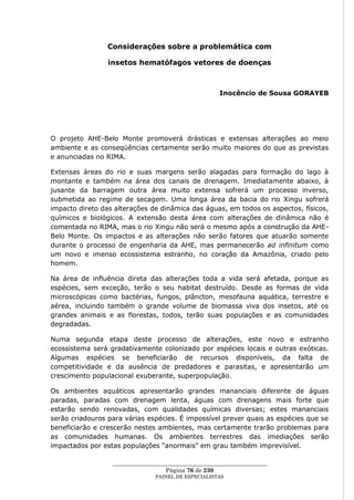 Considerações sobre a problemática com

                 insetos hematófagos vetores de doenças



                                                      Inocêncio de Sousa GORAYEB




O projeto AHE-Belo Monte promoverá drásticas e extensas alterações ao meio
ambiente e as conseqüências certamente serão muito maiores do que as previstas
e anunciadas no RIMA.

Extensas áreas do rio e suas margens serão alagadas para formação do lago à
montante e também na área dos canais de drenagem. Imediatamente abaixo, à
jusante da barragem outra área muito extensa sofrerá um processo inverso,
submetida ao regime de secagem. Uma longa área da bacia do rio Xingu sofrerá
impacto direto das alterações de dinâmica das águas, em todos os aspectos, físicos,
químicos e biológicos. A extensão desta área com alterações de dinâmica não é
comentada no RIMA, mas o rio Xingu não será o mesmo após a construção da AHE-
Belo Monte. Os impactos e as alterações não serão fatores que atuarão somente
durante o processo de engenharia da AHE, mas permanecerão ad infinitum como
um novo e imenso ecossistema estranho, no coração da Amazônia, criado pelo
homem.

Na área de influência direta das alterações toda a vida será afetada, porque as
espécies, sem exceção, terão o seu habitat destruído. Desde as formas de vida
microscópicas como bactérias, fungos, plâncton, mesofauna aquática, terrestre e
aérea, incluindo também o grande volume de biomassa viva dos insetos, até os
grandes animais e as florestas, todos, terão suas populações e as comunidades
degradadas.

Numa segunda etapa deste processo de alterações, este novo e estranho
ecossistema será gradativamente colonizado por espécies locais e outras exóticas.
Algumas espécies se beneficiarão de recursos disponíveis, da falta de
competitividade e da ausência de predadores e parasitas, e apresentarão um
crescimento populacional exuberante, superpopulação.

Os ambientes aquáticos apresentarão grandes mananciais diferente de águas
paradas, paradas com drenagem lenta, águas com drenagens mais forte que
estarão sendo renovadas, com qualidades químicas diversas; estes mananciais
serão criadouros para várias espécies. É impossível prever quais as espécies que se
beneficiarão e crescerão nestes ambientes, mas certamente trarão problemas para
as comunidades humanas. Os ambientes terrestres das imediações serão
impactados por estas populações ―anormais‖ em grau também imprevisível.

                  ____________________________________________________
                                    Página 76 de 230
                                PAINEL DE ESPEC IALISTAS
 