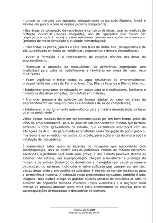 - Limpar as margens dos igarapés, principalmente os igarapés Altamira, Ambé e
Panelas em parceria com os órgãos públicos competentes;

- Nas áreas de construção de residências e canteiros de obras, usar as medidas de
proteção individual (roupas adequadas, uso de repelentes que devem ser
reaplicados a cada 3 horas) e evitar atividades laborais no crepúsculo e alvorecer
(períodos de maior densidade e atividade hematofágica);

- Telar todas as portas, janelas e vãos com telas de malha fina (mosquitinho) e de
alta durabilidade em todas as residências, alojamentos e demais dependências;

- Evitar a formação e o represamento de coleções hídricas nas áreas do
empreendimento;

- Estimular a utilização de mosquiteiros (de preferência impregnado com
inseticidas) para todos os trabalhadores e familiares em áreas de maior risco
malarígeno;

- Fazer vigilância e tratar todos os lagos resultantes do empreendimento,
principalmente nas áreas da Terra do Arroz Cru, Ilha da Fazenda e Ilha do Altemiro;

- Estabelecer programas de educação em saúde para os trabalhadores, familiares e
moradores das áreas atingidas, com ênfase em malária;

- Promover programa de controle das formas adultas do vetor em áreas do
empreendimento em conjunto com as autoridades de saúde competentes;

- Estabelecer o monitoramento entomológico para a malária durante todas as fases
do empreendimento.‖

Várias destas medidas deveriam ser implementadas por um bom tempo antes do
início do empreendimento, para se produzir um conhecimento mínimo que permita
enfrentar o forte agravamento da malária, que certamente acontecerá com as
alterações da AHE. Isto geralmente é transferido como obrigação do poder público,
mas deveria ser embutido nos custos do projeto, para ações antes durante a após a
instalação da hidroelétrica.

É imprevisível saber quais as espécies de mosquitos que responderão com
superpopulação, mas se dentre elas as potenciais vetoras de malária estiverem
envolvidas, o problema será ainda mais grave; e isso é muito provável. Mesmo as
espécies não vetoras, em superpopulação, chegam a inviabilizar a presença do
homem e de animais (incluindo os domésticos e manejados) por causa do número
de picadas, do estresse, incômodos e vulnerabilidade que causam aos animais.
Vastas áreas onde a antropofilia de culicídeos é elevada se tornam insalubres para
a permanência humana. A extensão desta problemática agravante, também é uma
incógnita, mas poderá atingir os grandes núcleos urbanos de influência da AHE. O
aumento da população humana imigrante (mais vulnerável) e a migração local
intensa de pessoas atuarão como fonte retro-alimentadora de recursos para as
superpopulações de mosquitos e descontrole de doentes.




                  ____________________________________________________
                                    Página 78 de 230
                                PAINEL DE ESPEC IALISTAS
 