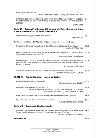 Hidroelétrico Belo Monte
                             Rosa Carmina de Sena COUTO, José Marcos da SILVA

  Considerações técnicas sobre os indicadores propostos para mitigar os impactos     91
  da implantação do AHE Belo Monte, relativos aos serviços de infra-estrutura
  públicos.
                                                                    Vera GOMES

Parte IV - Graves Problemas: Hidrograma da Volta Grande do Xingu
e Aumento dos níveis de água em Altamira

  Questões hidrológicas no EIA Belo Monte                                            95
                                                                     Jorge MOLINA

Parte V – Viabilidade Técnica e Econômica não demonstrada

  O novo EIA-RIMA da Hidrelétrica de Belo Monte: Justificativas Goela Abaixo         108
                                                              Philip M. FEARNSIDE

  Energia firme versus Potência instalada, Descrições imprecisas do Projeto, Áreas   118
  impactadas invisibilizadas no EIA
                                                   Francisco del Moral HERNÁNDEZ

  Prevalecerão a Ética e a Lógica? Razões para ser bloqueado juridicamente o         129
  processo de licenciamento do projeto de hidrelétrica Belo Monte, ora em curso
  perante o IBAMA.
                                                          A. Oswaldo SEVÁ FILHO

  O complexo hidrelétrico de Belo Monte: análise econômico-ambiental                 133
                                                  Wilson Cabral de SOUSA JÚNIOR

PARTE VI – Fauna Aquática: riscos e omissões

  Análise do EIA-RIMA ictiofauna (1)                                                 137
                                                      Geraldo Mendes dos SANTOS

  Avaliação do EIA–RIMA – ictiofauna (2)                                             148
                 Janice Muriel CUNHA, Flávio C. T. de LIMA, Jansen A. S. ZUANON,
                                  José Luís O. BIRINDELLI, Paulo Andreas BUCKUP

  Nota sobre a ausência de análise de impactos sobre mamíferos Aquáticos             160

  Impacto sobre quelônios e mamíferos aquáticos                                      161
                                                      Geraldo Mendes dos SANTOS

Parte VII – Ameaças à Biodiversidade

  Avaliação de Impactos do Projeto de Aproveitamento Hidrelétrico de Belo Monte      167
  Sobre a Vida Selvagem, Incluindo Implicações Socioeconômicas.
                                                   Hermes Fonseca de MEDEIROS

PERGUNTAS                                                                            185




                   ____________________________________________________
                                     Página 8 de 230
                                 PAINEL DE ESPEC IALISTAS
 