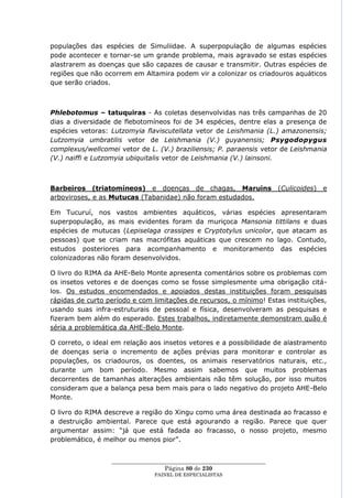 populações das espécies de Simuliidae. A superpopulação de algumas espécies
pode acontecer e tornar-se um grande problema, mais agravado se estas espécies
alastrarem as doenças que são capazes de causar e transmitir. Outras espécies de
regiões que não ocorrem em Altamira podem vir a colonizar os criadouros aquáticos
que serão criados.



Phlebotomus – tatuquiras - As coletas desenvolvidas nas três campanhas de 20
dias a diversidade de flebotomíneos foi de 34 espécies, dentre elas a presença de
espécies vetoras: Lutzomyia flaviscutellata vetor de Leishmania (L.) amazonensis;
Lutzomyia umbratilis vetor de Leishmania (V.) guyanensis; Psygodopygus
complexus/wellcomei vetor de L. (V.) braziliensis; P. paraensis vetor de Leishmania
(V.) naiffi e Lutzomyia ubiquitalis vetor de Leishmania (V.) lainsoni.



Barbeiros (triatomíneos) e doenças de chagas, Maruins (Culicoides)                e
arboviroses, e as Mutucas (Tabanidae) não foram estudados.

Em Tucuruí, nos vastos ambientes aquáticos, várias espécies apresentaram
superpopulação, as mais evidentes foram da muriçoca Mansonia tittilans e duas
espécies de mutucas (Lepiselaga crassipes e Cryptotylus unicolor, que atacam as
pessoas) que se criam nas macrófitas aquáticas que crescem no lago. Contudo,
estudos posteriores para acompanhamento e monitoramento das espécies
colonizadoras não foram desenvolvidos.

O livro do RIMA da AHE-Belo Monte apresenta comentários sobre os problemas com
os insetos vetores e de doenças como se fosse simplesmente uma obrigação citá-
los. Os estudos encomendados e apoiados destas instituições foram pesquisas
rápidas de curto período e com limitações de recursos, o mínimo! Estas instituições,
usando suas infra-estruturais de pessoal e física, desenvolveram as pesquisas e
fizeram bem além do esperado. Estes trabalhos, indiretamente demonstram quão é
séria a problemática da AHE-Belo Monte.

O correto, o ideal em relação aos insetos vetores e a possibilidade de alastramento
de doenças seria o incremento de ações prévias para monitorar e controlar as
populações, os criadouros, os doentes, os animais reservatórios naturais, etc.,
durante um bom período. Mesmo assim sabemos que muitos problemas
decorrentes de tamanhas alterações ambientais não têm solução, por isso muitos
consideram que a balança pesa bem mais para o lado negativo do projeto AHE-Belo
Monte.

O livro do RIMA descreve a região do Xingu como uma área destinada ao fracasso e
a destruição ambiental. Parece que está agourando a região. Parece que quer
argumentar assim: ―já que está fadada ao fracasso, o nosso projeto, mesmo
problemático, é melhor ou menos pior‖.


                  ____________________________________________________
                                    Página 80 de 230
                                PAINEL DE ESPEC IALISTAS
 
