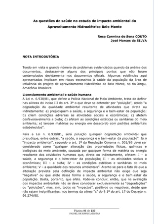 As questões de saúde no estudo de impacto ambiental do
                Aproveitamento Hidroelétrico Belo Monte


                                                      Rosa Carmina de Sena COUTO
                                                             José Marcos da SILVA




NOTA INTRODUTÓRIA


Tendo em vista o grande número de problemas evidenciados quando da análise dos
documentos, destacam-se alguns dos principais pontos que não foram
contemplados devidamente nos documentos oficiais. Algumas evidências aqui
apresentadas implicam em riscos excessivos à saúde da população da área de
influência do projeto de aproveitamento Hidrelétrico de Belo Monte, no rio Xingu,
Amazônia Brasileira

Licenciamento ambiental e saúde humana
A Lei n. 6.938/81, que define a Polícia Nacional de Meio Ambiente, trata de definir
nas alíneas do inciso III do art. 3º o que deve se entender por ―poluição‖, sendo ―a
degradação da qualidade ambiental resultante de atividades que direta ou
indiretamente: a) prejudiquem a saúde, a segurança e o bem-estar da população;
b) criem condições adversas às atividades sociais e econômicas; c) afetem
desfavoravelmente a biota; d) afetem as condições estéticas ou sanitárias do meio
ambiente; e) lancem matérias ou energia em desacordo com padrões ambientais
estabelecidos‖.

Para a Lei n. 6.938/81, será poluição qualquer degradação ambiental que
prejudique, entre outras, ―a saúde, a segurança e o bem-estar da população‖. Já o
―impacto ambiental‖, segundo o art. 1º da Resolução Conama n. 001/86 deve ser
considerado como ―qualquer alteração das propriedades físicas, químicas e
biológicas do meio ambiente, causada por qualquer forma de matéria ou energia
resultante das atividades humanas que, direta ou indiretamente, afetam: I – a
saúde, a segurança e o bem-estar da população; II – as atividades sociais e
econômicas; III – a biota; IV – as condições estéticas e sanitárias do meio
ambiente; V – a qualidade dos recursos ambientais‖. Atente-se para o fato de que a
alteração prevista pela definição de impacto ambiental não exige que seja
―negativa‖ ou que afete dessa forma a saúde, a segurança e o bem-estar da
população. Basta, portanto, que afete. Pode-se concluir, então, que na avaliação
dos impactos ambientais não se deve considerar exclusivamente as ―degradações‖
ou ―poluições‖, mas, sim, todos os ―impactos‖, positivos ou negativos, desde que
não sejam insignificantes, nos termos da alínea ―c‖ do § 1º do art. 17 do Decreto n.
99.274/90.


                  ____________________________________________________
                                    Página 81 de 230
                                PAINEL DE ESPEC IALISTAS
 