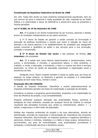 Constituição da República Federativa do Brasil de 1988

Art. 225. Todos têm direito ao meio ambiente ecologicamente equilibrado, bem de
uso comum do povo e essencial à sadia qualidade de vida, impondo-se ao Poder
Público e à coletividade o dever de defendê-lo e preservá-lo para as presentes e
futuras gerações.

Lei nº 8.080, de 19 De Setembro De 1990

      Art. 2º A saúde é um direito fundamental do ser humano, devendo o Estado
prover as condições indispensáveis ao seu pleno exercício.

      § 1º O dever do Estado de garantir a saúde consiste na formulação e
execução de políticas econômicas e sociais que visem à redução de riscos de
doenças e de outros agravos e no estabelecimento de condições que assegurem
acesso universal e igualitário às ações e aos serviços para a sua promoção,
proteção e recuperação.

    § 2º O dever do Estado não exclui o das pessoas, da família, das
empresas e da sociedade.

      Art. 3º A saúde tem como fatores determinantes e condicionantes, entre
outros, a alimentação, a moradia, o saneamento básico, o meio ambiente, o
trabalho, a renda, a educação, o transporte, o lazer e o acesso aos bens e serviços
essenciais; os níveis de saúde da população expressam a organização social e
econômica do País.

      Parágrafo único. Dizem respeito também à saúde as ações que, por força do
disposto no artigo anterior, se destinam a garantir às pessoas e à coletividade
condições de bem-estar físico, mental e social.

Resolução 001/86-CONAMA
O Estudo de Impacto Ambiental: ―Identificar e avaliar sistematicamente os
impactos ambientais gerados nas fases de implantação e operação da atividade;

Considerar os planos e programas governamentais, propostos e em implantação na
área de influência do projeto, e sua compatibilidade;

Impacto ambiental qualquer alteração das propriedades físicas, químicas e
biológicas do meio ambiente, causada por qualquer forma de matéria ou energia
resultante das atividades humanas que, direta ou indiretamente, afetam: I - a
saúde, a segurança e o bem-estar da população;

Análise dos impactos ambientais do projeto e de suas alternativas, através de
identificação, previsão da magnitude e interpretação da importância dos prováveis
impactos relevantes, discriminando: os impactos positivos e negativos (benéficos e
adversos), diretos e indiretos, imediatos e a médio e longo prazos, temporários e
permanentes; seu grau de reversibilidade; suas propriedades cumulativas e
sinérgicas; a distribuição dos ônus e benefícios sociais;
                  ____________________________________________________
                                    Página 82 de 230
                                PAINEL DE ESPEC IALISTAS
 