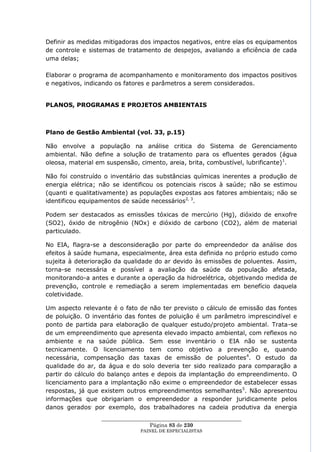 Definir as medidas mitigadoras dos impactos negativos, entre elas os equipamentos
de controle e sistemas de tratamento de despejos, avaliando a eficiência de cada
uma delas;

Elaborar o programa de acompanhamento e monitoramento dos impactos positivos
e negativos, indicando os fatores e parâmetros a serem considerados.


PLANOS, PROGRAMAS E PROJETOS AMBIENTAIS



Plano de Gestão Ambiental (vol. 33, p.15)

Não envolve a população na análise critica do Sistema de Gerenciamento
ambiental. Não define a solução de tratamento para os efluentes gerados (água
oleosa, material em suspensão, cimento, areia, brita, combustível, lubrificante) 1.

Não foi construído o inventário das substâncias químicas inerentes a produção de
energia elétrica; não se identificou os potenciais riscos à saúde; não se estimou
(quanti e qualitativamente) as populações expostas aos fatores ambientais; não se
identificou equipamentos de saúde necessários2, 3.

Podem ser destacados as emissões tóxicas de mercúrio (Hg), dióxido de enxofre
(SO2), óxido de nitrogênio (NOx) e dióxido de carbono (CO2), além de material
particulado.

No EIA, flagra-se a desconsideração por parte do empreendedor da análise dos
efeitos à saúde humana, especialmente, área esta definida no próprio estudo como
sujeita à deterioração da qualidade do ar devido às emissões de poluentes. Assim,
torna-se necessária e possível a avaliação da saúde da população afetada,
monitorando-a antes e durante a operação da hidroelétrica, objetivando medida de
prevenção, controle e remediação a serem implementadas em benefício daquela
coletividade.

Um aspecto relevante é o fato de não ter previsto o cálculo de emissão das fontes
de poluição. O inventário das fontes de poluição é um parâmetro imprescindível e
ponto de partida para elaboração de qualquer estudo/projeto ambiental. Trata-se
de um empreendimento que apresenta elevado impacto ambiental, com reflexos no
ambiente e na saúde pública. Sem esse inventário o EIA não se sustenta
tecnicamente. O licenciamento tem como objetivo a prevenção e, quando
necessária, compensação das taxas de emissão de poluentes 4. O estudo da
qualidade do ar, da água e do solo deveria ter sido realizado para comparação a
partir do cálculo do balanço antes e depois da implantação do empreendimento. O
licenciamento para a implantação não exime o empreendedor de estabelecer essas
respostas, já que existem outros empreendimentos semelhantes 5. Não apresentou
informações que obrigariam o empreendedor a responder juridicamente pelos
danos gerados, por exemplo, dos trabalhadores na cadeia produtiva da energia
                  ____________________________________________________
                                    Página 83 de 230
                                PAINEL DE ESPEC IALISTAS
 