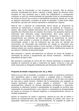 elétrica, seja na manutenção, ou nas mudanças no processo. Não se observa
nenhuma consideração aos danos e agravos à saúde, apesar da literatura inferir
situações de risco ambiental para a saúde dos trabalhadores e conseqüentes
mudanças no perfil de morbimortalidade da população frente ao empreendimento.
No estudo de Cancio3 que envolveu 9 hidroelétricas brasileiras, apenas em um EIA
os aspectos relacionados a questões de saúde foi abordado. E estes foram dados
secundários cuja base nem sempre representa a realidade loco-regional.

Pode-se citar o potencial de contaminação hídrica devido ao lançamento de
efluentes de resfriamento e lixiviação das áreas de depósitos de materiais ou
rejeitos. Não propõe medidas atenuantes para os efluentes hídricos. Tratamento
específico dos efluentes deve ser proposto. No entanto, não apresenta sistemas de
tratamento para diferentes cargas contaminantes. Nem prevê sistema de
tratamento para remoção de metais pesados. Ressalta-se, a importância do
enquadramento dos efluentes aos padrões legais de lançamentos de metais
pesados, sendo proibido o processo de diluição de efluentes. Neste sentido, é
recomendado constar o tipo de tratamento que não deve ser operado por
terceirizados. As informações são superficiais em relação ao tratamento e/ou
destinação final dos resíduos sólidos a serem gerados. O Perigo da destinação de
resíduos sólidos sem controle adequado exige um melhor detalhamento quanto ao
seu destino e métodos de descontaminação.

Não apresenta o sistema pré-tratamento do efluente da rampa de lavagem e
lubrificação de veículos e equipamentos das oficinas mecânicas – eficiência de
separadores de água e óleo.

Não garantem a aplicação da norma API 421. Deveria apresentar os projetos das
estações de tratamento de água e tratamento de esgoto. Limita-se a citar que
serão observadas as obrigações estabelecidas pela Resolução do CONAMA 357/05.



Programa de Saúde e Segurança (vol. 33, p. 394).

Observa-se que não foi abordado: as questões de saúde; os parâmetros ambientais
com significância sobre a saúde humana; a avaliação sobre a morbidade e
mortalidade; a estimativa de exposição das populações e nem foi feito uma análise
de risco para a saúde humana. Também não foi apresentada uma avaliação de
impacto significativo sobre a saúde, trabalho e ambiente6, 7. Não houve
aprofundamento referente às diversas alternativas tecnológicas e locacionais,
analisando os diferentes cenários e possibilidades de ocupação do território para
implantação do empreendimento o que indicaria a necessidade da obrigatoriedade
de reduzir ou minimizar os impactos negativos, e conseqüentemente, diminuir as
medidas mitigadoras4.

Quanto ao programa de saúde e segurança, observa-se que não se definiu o
sistema de acompanhamento das ações e atividades do projeto, bem como, da
capacidade institucional para este acompanhamento; há sugestão de ações de
                  ____________________________________________________
                                    Página 84 de 230
                                PAINEL DE ESPEC IALISTAS
 