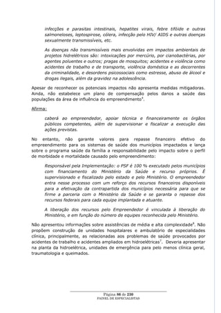 infecções e parasitas intestinais, hepatites virais, febre tifóide e outras
      salmoneloses, leptospirose, cólera, infecção pelo HIV/ AIDS e outras doenças
      sexualmente transmissíveis, etc.

      As doenças não transmissíveis mais envolvidas em impactos ambientais de
      projetos hidrelétricos são: intoxicações por mercúrio, por cianobactérias, por
      agentes poluentes e outros; pragas de mosquitos; acidentes e violência como
      acidentes de trabalho e de transporte, violência doméstica e as decorrentes
      da criminalidade, e desordens psicossociais como estresse, abuso de álcool e
      drogas ilegais, além da gravidez na adolescência.

Apesar de reconhecer os potenciais impactos não apresenta medidas mitigadoras.
Ainda, não estabelece um plano de compensação pelos danos a saúde das
populações da área de influência do empreendimento4.

Afirma:

      caberá ao empreendedor, apoiar técnica e financeiramente os órgãos
      públicos competentes, além de supervisionar e fiscalizar a execução das
      ações previstas.

No entanto, não garante valores para repasse financeiro efetivo do
empreendimento para os sistemas de saúde dos municípios impactados e lança
sobre o programa saúde da família a responsabilidade pelo impacto sobre o perfil
de morbidade e mortalidade causado pelo empreendimento:

      Responsável pela Implementação: o PSF é 100 % executado pelos municípios
      com financiamento do Ministério da Saúde e recurso próprios. É
      supervisionado e fiscalizado pelo estado e pelo Ministério. O empreendedor
      entra nesse processo com um reforço dos recursos financeiros disponíveis
      para a efetivação da contrapartida dos municípios necessária para que se
      firme a parceria com o Ministério da Saúde e se garanta o repasse dos
      recursos federais para cada equipe implantada e atuante.

      A liberação dos recursos pelo Empreendedor é vinculada à liberação do
      Ministério, e em função do número de equipes reconhecida pelo Ministério.

Não apresentou informações sobre assistências de média e alta complexidade8. Não
propõem construção de unidades hospitalares e ambulatório de especialidades
clínica, principalmente, as relacionadas aos problemas de saúde provocados por
acidentes de trabalho e acidentes ampliados em hidroelétricas 7. Deveria apresentar
na planta da hidroelétrica, unidades de emergência para pelo menos clínica geral,
traumatologia e queimados.




                  ____________________________________________________
                                    Página 86 de 230
                                PAINEL DE ESPEC IALISTAS
 