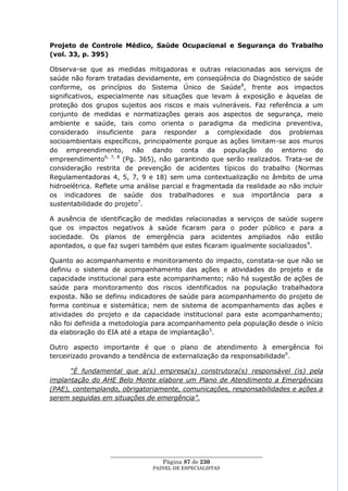 Projeto de Controle Médico, Saúde Ocupacional e Segurança do Trabalho
(vol. 33, p. 395)

Observa-se que as medidas mitigadoras e outras relacionadas aos serviços de
saúde não foram tratadas devidamente, em conseqüência do Diagnóstico de saúde
conforme, os princípios do Sistema Único de Saúde8, frente aos impactos
significativos, especialmente nas situações que levam à exposição e àquelas de
proteção dos grupos sujeitos aos riscos e mais vulneráveis. Faz referência a um
conjunto de medidas e normatizações gerais aos aspectos de segurança, meio
ambiente e saúde, tais como orienta o paradigma da medicina preventiva,
considerado insuficiente para responder a complexidade dos problemas
socioambientais específicos, principalmente porque as ações limitam-se aos muros
do empreendimento, não dando conta da população do entorno do
empreendimento6, 7, 8 (Pg. 365), não garantindo que serão realizados. Trata-se de
consideração restrita de prevenção de acidentes típicos do trabalho (Normas
Regulamentadoras 4, 5, 7, 9 e 18) sem uma contextualização no âmbito de uma
hidroelétrica. Reflete uma análise parcial e fragmentada da realidade ao não incluir
os indicadores de saúde dos trabalhadores e sua importância para a
sustentabilidade do projeto7.

A ausência de identificação de medidas relacionadas a serviços de saúde sugere
que os impactos negativos à saúde ficaram para o poder público e para a
sociedade. Os planos de emergência para acidentes ampliados não estão
apontados, o que faz sugeri também que estes ficaram igualmente socializados 9.

Quanto ao acompanhamento e monitoramento do impacto, constata-se que não se
definiu o sistema de acompanhamento das ações e atividades do projeto e da
capacidade institucional para este acompanhamento; não há sugestão de ações de
saúde para monitoramento dos riscos identificados na população trabalhadora
exposta. Não se definiu indicadores de saúde para acompanhamento do projeto de
forma continua e sistemática; nem de sistema de acompanhamento das ações e
atividades do projeto e da capacidade institucional para este acompanhamento;
não foi definida a metodologia para acompanhamento pela população desde o início
da elaboração do EIA até a etapa de implantação5.

Outro aspecto importante é que o plano de atendimento à emergência foi
terceirizado provando a tendência de externalização da responsabilidade9.

      “É fundamental que a(s) empresa(s) construtora(s) responsável (is) pela
implantação do AHE Belo Monte elabore um Plano de Atendimento a Emergências
(PAE), contemplando, obrigatoriamente, comunicações, responsabilidades e ações a
serem seguidas em situações de emergência”.




                  ____________________________________________________
                                    Página 87 de 230
                                PAINEL DE ESPEC IALISTAS
 