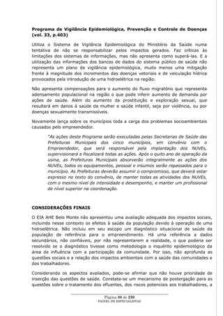 Programa de Vigilância Epidemiológica, Prevenção e Controle de Doenças
(vol. 33, p.403)

Utiliza o Sistema de Vigilância Epidemiológica do Ministério da Saúde numa
tentativa de não se responsabilizar pelos impactos gerados. Faz críticas às
limitações dos sistemas de informações, mas não apresenta como superá-las. E a
utilização das informações dos bancos de dados do sistema público de saúde não
representa um plano de vigilância epidemiológica, muito menos uma mitigação
frente à magnitude dos incrementos das doenças vetoriais e de veiculação hídrica
provocados pela introdução de uma hidroelétrica na região.

Não apresenta compensações para o aumento do fluxo migratório que representa
adensamento populacional na região o que pode inferir aumento de demanda por
ações de saúde. Além do aumento da prostituição e exploração sexual, que
resultará em danos à saúde da mulher e saúde infantil, seja por violência, ou por
doenças sexualmente transmissíveis.

Novamente lança sobre os municípios toda a carga dos problemas socioambientais
causados pelo empreendedor.

       “As ações deste Programa serão executadas pelas Secretarias de Saúde das
       Prefeituras Municipais dos cinco municípios, em convênio com o
       Empreendedor, que será responsável pela implantação dos NUVEs,
       supervisionará e fiscalizará todas as ações. Após o quito ano de operação da
       usina, as Prefeituras Municipais absorverão integralmente as ações dos
       NUVEs, todos os equipamentos, pessoal e insumos serão repassados para o
       município. As Prefeituras deverão assumir o compromisso, que deverá estar
       expresso no texto do convênio, de manter todas as atividades dos NUVEs,
       com o mesmo nível de intensidade e desempenho, e manter um profissional
       de nível superior na coordenação.



CONSIDERAÇÕES FINAIS

O EIA AHE Belo Monte não apresentou uma avaliação adequada dos impactos sociais,
incluindo nesse contexto os efeitos à saúde da população devido à operação de uma
hidroelétrica. Não incluiu em seu escopo um diagnóstico situacional de saúde da
população de referência para o empreendimento. Há uma referência a dados
secundários, não confiáveis, por não representarem a realidade, o que poderia ser
resolvido se o diagnóstico tivesse como metodologia o inquérito epidemiológico da
área de influência com a participação da comunidade. Por isso, não aprofunda as
questões sociais e a relação dos impactos ambientais com a saúde das comunidades e
dos trabalhadores.

Considerando os aspectos avaliados, pode-se afirmar que não houve prioridade de
inserção das questões de saúde. Constata-se um mecanismo de postergação para as
questões sobre o tratamento dos efluentes, dos riscos potenciais aos trabalhadores, a
                  ____________________________________________________
                                    Página 88 de 230
                                PAINEL DE ESPEC IALISTAS
 