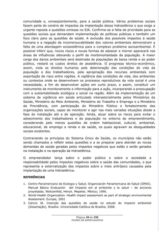 comunidade e, conseqüentemente, para a saúde pública. Vários problemas sociais
fazem parte do cenário de impactos da implantação dessa hidroelétrica o que exige a
urgente reposta a questões omissas no EIA. Confirma-se a falta de prioridade para as
questões sociais que demandam implementação de políticas públicas e também um
foco claro para as questões de saúde. A exclusão dos possíveis impactos à saúde
humana e a negação da incomensurabilidade dos valores ambientais demonstram a
falta de uma abordagem ecossistêmica para o complexo problema socioambiental. É
possível inferir que, novos riscos e novas formas de adoecer e morrer aparecerá nas
áreas de influências alterando o perfil de morbimortalidade da população. A maior
carga dos danos ambientais será destinada às populações de baixa renda e ao poder
público, restará os custos diretos de assistência. O progresso técnico-econômico,
assim, viola os direitos humanos pela deterioração das condições de vida da
população e dos trabalhadores, pela apropriação dos recursos ambientais com
exportação de risco entre regiões. A vigilância das condições de vida, dos ambientes
ou contextos onde se desenvolvem os processos reprodutivos da vida social é uma
necessidade, a fim de desenvolver ações em curto prazo, e assim, constituir um
instrumento de monitoramento e informação para a ação, incorporando a preocupação
com a sustentabilidade ecológica e social na região. Além da implementação de um
sistema de vigilância em saúde articulado intersetorialmente pelos Ministérios da
Saúde, Ministério do Meio Ambiente, Ministério do Trabalho e Emprego e o Ministério
da Previdência, com participação do Ministério Público e fortalecimento das
organizações sociais, capaz de monitorar e agir nas mais variadas situações desde a
fase de instalação até a de operação. Ainda, atuar sobre os riscos para evitar o
adoecimento dos trabalhadores e da população no entorno do empreendimento,
considerando pelo menos questões de ordem habitacional, cultural, ambiental,
educacional, de emprego e renda e da saúde, os quais agravam as desigualdades
sociais existentes.

Contrariando os princípios do Sistema Único de Saúde, os municípios não estão
sendo chamados a refletir estas questões e a se preparar para atender as novas
demandas de saúde geradas pelos impactos negativos que estão e serão gerados
na instalação e na operação da hidroelétrica.

O empreendedor lança sobre o poder público e sobre a sociedade a
responsabilidade pelos impactos negativos sobre a saúde das comunidades, o que
representa a externalização dos impactos sobre o meio antrópico causados pela
implantação de uma hidroelétrica.

REFERÊNCIAS

1. Centro Panamericano de Ecologia y Salud. Organización Panamericana de Salud (OPAS).
   Manual Básico Evaluación del Impacto em al ambiente y la salud – de acciones
   proyetadas. Weitzenfeld, Henyk. Mepetec. México; 1996.
2. World Health Organization. Health impact assessment as part of strategic environmental
   Assessment. Europe; 2001
3. Cancio JA. Inserção das questões de saúde no estudo do impacto ambiental
   [dissertação]. Brasília: Universidade Católica de Brasília; 2008.

                   ____________________________________________________
                                     Página 89 de 230
                                 PAINEL DE ESPEC IALISTAS
 