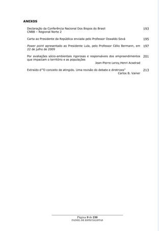 ANEXOS

 Declaração da Conferência Nacional Dos Bispos do Brasil                             193
 CNBB – Regional Norte 2

 Carta ao Presidente da República enviada pelo Professor Oswaldo Sevá                195

 Power point apresentado ao Presidente Lula, pelo Professor Célio Bermann, em        197
 22 de julho de 2009

 Por avaliações sócio-ambientais rigorosas e responsáveis dos empreendimentos        201
 que impactam o território e as populações
                                                 Jean-Pierre Leroy,Henri Acselrad

 Extraído d‘‖O conceito de atingido. Uma revisão do debate e diretrizes‖             213
                                                                  Carlos B. Vainer




                  ____________________________________________________
                                    Página 9 de 230
                                PAINEL DE ESPEC IALISTAS
 