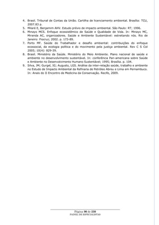4. Brasil. Tribunal de Contas da União. Cartilha de licenciamento ambiental. Brasília: TCU,
   2007.83 p.
5. Milaré E, Benjamim AHV. Estudo prévio de impacto ambiental. São Paulo: RT; 1996.
6. Minayo MCS. Enfoque ecossistêmico de Saúde e Qualidade de Vida. In: Minayo MC,
   Miranda AC, organizadores. Saúde e Ambiente Sustentável: estreitando nós. Rio de
   Janeiro: Fiocruz; 2002. p. 173-89.
7. Porto MF. Saúde do Trabalhador e desafio ambiental: contribuições do enfoque
   ecossocial, da ecologia política e do movimento pela justiça ambiental. Rev C S Col
   2005; 10(4): 829-39.
8. Brasil. Ministério da Saúde. Ministério do Meio Ambiente. Plano nacional de saúde e
   ambiente no desenvolvimento sustentável. In: conferência Pan-americana sobre Saúde
   e Ambiente no Desenvolvimento Humano Sustentável; 1995; Brasília. p. 104.
9. Silva, JM; Gurgel, IG; Augusto, LGS. Análise da inter-relação saúde, trabalho e ambiente
   no Estudo de Impacto Ambiental da Refinaria de Petróleo Abreu e Lima em Pernambuco.
   In: Anais do II Encontro de Medicina da Conservação. Recife, 2009.




                    ____________________________________________________
                                      Página 90 de 230
                                  PAINEL DE ESPEC IALISTAS
 